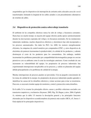 148
asegurándose que los dispositivos de interrupción de corriente estén colocados cerca de o en el
transformador; limitando la longitud de los cables aislados o con procedimientos alternativos
de switcheo de cables.
3.4 Dispositivos de protección contra sobrevoltaje transitorio
El ambiente de las compañías eléctricas nunca ha sido de voltaje y frecuencia constantes.
Hasta hace no mucho tiempo, la mayoría del equipo eléctrico podía operar satisfactoriamente
durante las desviaciones esperadas del voltaje y la frecuencia nominales. En las instalaciones
industriales modernas, muchos dispositivos eléctricos y electrónicos han sido incorporados a
los procesos automatizados. Sin duda los PLC, los ASD, los motores energéticamente
eficientes, las máquinas de control numérico por computadora (CNC), y otros dispositivos de
electrónica de potencia incrementan la productividad y la calidad de los productos, y además
disminuyen el costo de los productos para los consumidores. Sin embargo, también
incrementan los problemas potenciales por compatibilidad electromagnética porque no son tan
permisivos con su ambiente como lo eran las tecnologías anteriores. Como resultado de este
incremento en vulnerabilidad del equipo, los propietarios de procesos industriales han
experimentado interrupciones inexplicables en los procesos, y salidas no planeadas del equipo
debido principalmente a los problemas de calidad de la energía.
Muchas interrupciones de procesos pueden ser prevenidas. Con un pequeño conocimiento de
los temas de calidad de la energía, los propietarios de procesos industriales pueden aprender a
identificar las causas de los disturbios eléctricos y tomar acciones para evitar su recurrencia.
Para esto, es necesario instalar equipo de monitoreo, control y protección contra disturbios.
En la tabla 3.4 se resume los principales efectos, causas y posibles soluciones asociados con
transitorios impulsivos y oscilatorios (Seymour, 2005, Pág. 20; Dugan y otros, 2004, Capítulo
4), mientras que la tabla 3.5 muestra la descripción general y las principales funciones
efectuadas por los dispositivos acondicionadores de potencia más usados (SICA, s/f, Anexo 1:
Guía rápida de los principales dispositivos).
 