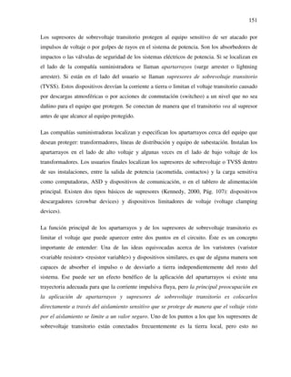 151
Los supresores de sobrevoltaje transitorio protegen al equipo sensitivo de ser atacado por
impulsos de voltaje o por golpes de rayos en el sistema de potencia. Son los absorbedores de
impactos o las válvulas de seguridad de los sistemas eléctricos de potencia. Si se localizan en
el lado de la compañía suministradora se llaman apartarrayos (surge arrester o lightning
arrester). Si están en el lado del usuario se llaman supresores de sobrevoltaje transitorio
(TVSS). Estos dispositivos desvían la corriente a tierra o limitan el voltaje transitorio causado
por descargas atmosféricas o por acciones de conmutación (switcheo) a un nivel que no sea
dañino para el equipo que protegen. Se conectan de manera que el transitorio vea al supresor
antes de que alcance al equipo protegido.
Las compañías suministradoras localizan y especifican los apartarrayos cerca del equipo que
desean proteger: transformadores, líneas de distribución y equipo de subestación. Instalan los
apartarrayos en el lado de alto voltaje y algunas veces en el lado de bajo voltaje de los
transformadores. Los usuarios finales localizan los supresores de sobrevoltaje o TVSS dentro
de sus instalaciones, entre la salida de potencia (acometida, contactos) y la carga sensitiva
como computadoras, ASD y dispositivos de comunicación, o en el tablero de alimentación
principal. Existen dos tipos básicos de supresores (Kennedy, 2000, Pág. 107): dispositivos
descargadores (crowbar devices) y dispositivos limitadores de voltaje (voltage clamping
devices).
La función principal de los apartarrayos y de los supresores de sobrevoltaje transitorio es
limitar el voltaje que puede aparecer entre dos puntos en el circuito. Éste es un concepto
importante de entender: Una de las ideas equivocadas acerca de los varistores (varistor
<variable resistor> <resistor variable>) y dispositivos similares, es que de alguna manera son
capaces de absorber el impulso o de desviarlo a tierra independientemente del resto del
sistema. Ese puede ser un efecto benéfico de la aplicación del apartarrayos si existe una
trayectoria adecuada para que la corriente impulsiva fluya, pero la principal preocupación en
la aplicación de apartarrayos y supresores de sobrevoltaje transitorio es colocarlos
directamente a través del aislamiento sensitivo que se protege de manera que el voltaje visto
por el aislamiento se limite a un valor seguro. Uno de los puntos a los que los supresores de
sobrevoltaje transitorio están conectados frecuentemente es la tierra local, pero esto no
 