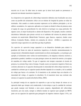 152
necesita ser el caso. Se debe tener en mente que la tierra local puede no permanecer a
potencial cero durante transitorios impulsivos.
Los dispositivos de supresión de sobrevoltaje transitorio deberían estar localizados tan cerca
como sea posible del aislamiento crítico con un mínimo de longitud de puntas en todas las
terminales. Aún cuando es común encontrar supresores en los tableros principales y en los
tableros secundarios, los supresores aplicados en el punto en donde la línea de potencia entra
al equipo de carga son generalmente los más efectivos al proteger esa carga particular. En
algunos casos, la mejor localización es dentro del dispositivo. Por ejemplo, muchos controles
electrónicos fabricados para prestar servicio en el ambiente del sistema de potencia tienen
varistores de metal-óxido (Metal-Oxide Varistors), gaps (huecos, espacios), diodos zener
(Silicon Avalanche Diodes, <diodos de avalancha de silicio> <SAD>) o capacitores de
supresión (surge capacitors) en cada línea que deja el gabinete.
Un capacitor de supresión (surge capacitor) es un dispositivo diseñado para reducir la
pendiente del frente de onda de transitorios impulsivos al absorber momentáneamente la
energía inicial y liberándola después suministrando un efecto amortiguador, y así proteger, por
ejemplo, el aislamiento entre vueltas de transformadores y de máquinas rotatorias (motores y
generadores grandes), también se usa para proteger centros de control de motores y de equipo
de maniobra de voltaje medio. Ya que el capacitor está siempre conectado al circuito de
potencia, la corriente fluye todo el tiempo. Cuando ocurre un transitorio impulsivo fluirá una
corriente adicional en el capacitor disminuyendo la intensidad del sobrevoltaje transitorio. La
cantidad de corriente que el capacitor puede absorber depende de su tamaño y de la cantidad
de voltaje que fuerza a la corriente. Si el transitorio es de corriente baja con relación a la
intensidad del voltaje, el capacitor la absorberá. Si el transitorio tiene una corriente alta
entonces el capacitor no puede absorberla (Delta, 2004).
La principal ventaja de un capacitor de supresión es que no hay tiempo de retraso en su
operación dado que siempre está conduciendo, la desventaja es que la cantidad de corriente
que puede manejar está limitada a unos pocos amperes, dependiendo del sobrevoltaje
transitorio; por esta razón, siempre se debería instalar un supresor (por ejemplo un MOV)
junto con un capacitor de supresión para protegerlo de impulsos intensos (figura 3.19) y así
 