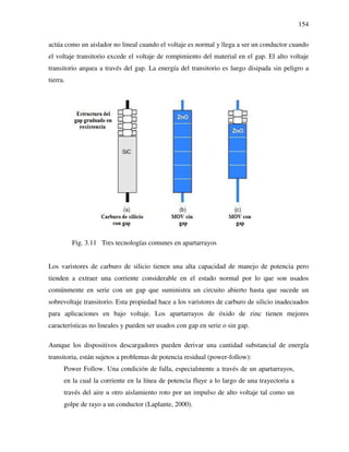 154
actúa como un aislador no lineal cuando el voltaje es normal y llega a ser un conductor cuando
el voltaje transitorio excede el voltaje de rompimiento del material en el gap. El alto voltaje
transitorio arquea a través del gap. La energía del transitorio es luego disipada sin peligro a
tierra.
Fig. 3.11 Tres tecnologías comunes en apartarrayos
Los varistores de carburo de silicio tienen una alta capacidad de manejo de potencia pero
tienden a extraer una corriente considerable en el estado normal por lo que son usados
comúnmente en serie con un gap que suministra un circuito abierto hasta que sucede un
sobrevoltaje transitorio. Esta propiedad hace a los varistores de carburo de silicio inadecuados
para aplicaciones en bajo voltaje. Los apartarrayos de óxido de zinc tienen mejores
características no lineales y pueden ser usados con gap en serie o sin gap.
Aunque los dispositivos descargadores pueden derivar una cantidad substancial de energía
transitoria, están sujetos a problemas de potencia residual (power-follow):
Power Follow. Una condición de falla, especialmente a través de un apartarrayos,
en la cual la corriente en la línea de potencia fluye a lo largo de una trayectoria a
través del aire u otro aislamiento roto por un impulso de alto voltaje tal como un
golpe de rayo a un conductor (Laplante, 2000).
 