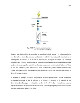 155
Fig. 3.12 Operación de un apartarrayos
tipo descargador (crowbar)
Una vez que el dispositivo de protección ha actuado, el voltaje normal y el voltaje transitorio
son derivados a tierra. La corriente resultante (power-follow current) puede abrir fusibles o
interruptores de circuito si no existe un método para extinguir el voltaje y la corriente
residuales. Por ejemplo, si un impulso de corta duración (fracción de un milisegundo) dispara
un dispositivo descargador, la acción resultante esencialmente cortocircuitaría la línea de CA a
la cual está conectado por al menos medio ciclo, posiblemente por más tiempo. El transitorio
creado al cortocircuitar el conductor de potencia puede ser mayor que el evento que disparó al
dispositivo de protección.
A manera de ejemplo, el efecto de potencia residual (power-follow) de un dispositivo
descargador con tubo de gas se muestra en la figura 3.13. El arco en la mayoría de los
dispositivos de tubo de gas se extinguirá a niveles de 30 a 40 V. Debe puntualizarse que este
tipo de dispositivos de protección ha mostrado ser adecuado para proteger aplicaciones como
líneas de telecomunicaciones y de datos.
 