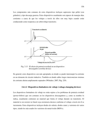 156
Los componentes más comunes de estos dispositivos incluyen supresores tipo pellet (con
gránulos) y tipo descarga gaseosa. Estos dispositivos usualmente son capaces de manejar altas
corrientes a causa de que los voltajes a través de ellos son muy bajos cuando están
conduciendo como respuesta a un sobrevoltaje transitorio.
Fig. 3.13 El efecto de potencia residual en un dispositivo
descargador (crowbar device)
En general, estos dispositivos son más apropiados en donde se puede interrumpir la corriente
en un elemento de circuito inductivo. También en donde cables largos interconectan sistemas
de corriente alterna ampliamente separados (Whitaker, 2007, Pág. 229).
3.4.1.2 Dispositivos limitadores de voltaje (voltage-clamping devices)
Los dispositivos limitadores de voltaje no están sujetos a los problemas de potencia residual
(power-follow) que son comunes en los dispositivos descargadores y, como su nombre lo
indica, usualmente contienen un material que limita el voltaje durante un transitorio. El
material es un resistor no lineal cuya resistencia decrece conforme el voltaje a través de él se
incrementa. Estos dispositivos incluyen diodos de selenio, diodos zener y varistores de varios
tipos, siendo los más usados los varistores de metal-óxido (MOVs).
 