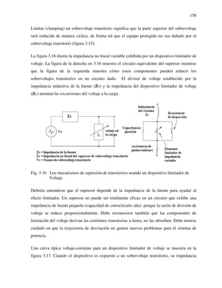 158
Limitar (clamping) un sobrevoltaje transitorio significa que la parte superior del sobrevoltaje
será reducida de manera cíclica, de forma tal que el equipo protegido no sea dañado por el
sobrevoltaje transitorio (figura 3.15).
La figura 3.16 ilustra la impedancia no lineal variable exhibida por un dispositivo limitador de
voltaje. La figura de la derecha en 3.16 muestra el circuito equivalente del supresor mientras
que la figura de la izquierda muestra cómo estos componentes pueden reducir los
sobrevoltajes transitorios en un circuito dado. El divisor de voltaje establecido por la
impedancia inductiva de la fuente (Zs) y la impedancia del dispositivo limitador de voltaje
(Zc) atenúan las excursiones del voltaje a la carga.
Fig. 3.16 Los mecanismos de supresión de transitorios usando un dispositivo limitador de
Voltaje.
Debería entenderse que el supresor depende de la impedancia de la fuente para ayudar al
efecto limitador. Un supresor no puede ser totalmente eficaz en un circuito que exhibe una
impedancia de fuente pequeña (capacidad de cortocircuito alta) porque la razón de división de
voltaje se reduce proporcionalmente. Debe reconocerse también que las componentes de
limitación del voltaje derivan las corrientes transitorias a tierra, no las absorben. Debe tenerse
cuidado en que la trayectoria de desviación no genere nuevos problemas para el sistema de
potencia.
Una curva típica voltaje-corriente para un dispositivo limitador de voltaje se muestra en la
figura 3.17. Cuando el dispositivo es expuesto a un sobrevoltaje transitorio, su impedancia
 