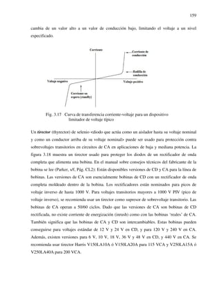 159
cambia de un valor alto a un valor de conducción bajo, limitando el voltaje a un nivel
especificado.
Fig. 3.17 Curva de transferencia corriente-voltaje para un dispositivo
limitador de voltaje típico
Un tirector (thyrector) de selenio <diodo que actúa como un aislador hasta su voltaje nominal
y como un conductor arriba de su voltaje nominal> puede ser usado para protección contra
sobrevoltajes transitorios en circuitos de CA en aplicaciones de baja y mediana potencia. La
figura 3.18 muestra un tirector usado para proteger los diodos de un rectificador de onda
completa que alimenta una bobina. En el manual sobre consejos técnicos del fabricante de la
bobina se lee (Parker, s/f, Pág. CL2): Están disponibles versiones de CD y CA para la línea de
bobinas. Las versiones de CA son esencialmente bobinas de CD con un rectificador de onda
completa moldeado dentro de la bobina. Los rectificadores están nominados para picos de
voltaje inverso de hasta 1000 V. Para voltajes transitorios mayores a 1000 V PIV (pico de
voltaje inverso), se recomienda usar un tirector como supresor de sobrevoltaje transitorio. Las
bobinas de CA operan a 50/60 ciclos. Dado que las versiones de CA son bobinas de CD
rectificada, no existe corriente de energización (inrush) como con las bobinas ‘reales’ de CA.
También significa que las bobinas de CA y CD son intercambiables. Estas bobinas pueden
conseguirse para voltajes estándar de 12 V y 24 V en CD, y para 120 V y 240 V en CA.
Además, existen versiones para 6 V, 10 V, 18 V, 36 V y 48 V en CD, y 440 V en CA. Se
recomienda usar tirector Harris V150LA10A ó V150LA20A para 115 VCA y V250LA15A ó
V250LA40A para 200 VCA.
 