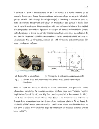 160
El estándar UL 1449 2ª edición nomina los TVSS de acuerdo a su voltaje limitante y a la
supresión de energía en Joules. La nominación en Joules depende de tres variables: el voltaje
que deja pasar el TVSS a la carga (let-through voltage), la corriente y la duración del pulso. A
partir del desarrollo de supresores con voltajes let-through bajos pero que dan el mismo valor
pico de pulso de corriente (y el correspondiente valor bajo en Joules), la industria de la calidad
de la energía se ha movido hacia especificar el valor pico del impulso de corriente más que los
joules. Lo anterior se debe a que un valor nominal reducido en Joules no es una indicación de
un TVSS con capacidades reducidas, pero el hecho es que los usuarios pensaban lo contrario.
Los estándares NEMA, por ejemplo, nominan un TVSS por máxima corriente transitoria por
modo y por fase, no en Joules.
(a) Tirector GE de una pulgada (b) Colocación de un tirector para proteger diodos
Fig. 3.18 Tirector usado para protección de una bobina de CA contra sobrevoltajes
transitorios
Antes de 1970, los diodos de selenio se usaron comúnmente para protección contra
sobrevoltajes transitorios. Se conocían con varios nombres, entre otros Thyrector (nombre
propiedad de General Electric) o de Klip Sels (nombre propiedad de International Rectifier).
Una de las características interesantes de estos diodos es su “autocuración” o restauración
después de un sobreesfuerzo que exceda sus valores nominales máximos. Ni los diodos de
silicio ni los MOVs tienen esta característica. Los diodos de selenio son ahora obsoletos, se
usan poco, ya que se puede obtener un mejor desempeño con los diodos de avalancha (zener)
o con los MOVs.
 