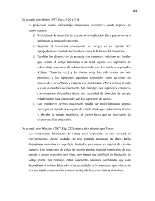 161
De acuerdo con Motto (1977, Págs. 5-20 y 5-21:
La protección contra sobrevoltajes transitorios destructivos puede lograrse de
cuatro maneras:
a) Rediseñando la operación del circuito o la localización física para remover o
minimizar la causa del transitorio.
b) Suprimir el transitorio absorbiendo su energía en un circuito RC
apropiadamente diseñado localizado a través de la fuente del transitorio.
c) Paralelar los dispositivos de potencia con elementos resistivos no lineales
que limiten el voltaje transitorio a un nivel seguro. Los supresores de
sobrevoltaje transitorio de selenio (conocidos por los nombres registrados
Voltrap, Thyrector, etc.) y los diodos zener han sido usados con este
propósito, y los supresores cerámicos (conocidos como resistores no
lineales de zinc <ZNRs> y varistores de metal-óxido <MOVs>) han llegado
a estar disponibles recientemente. Sin embargo, los supresores cerámicos
corrientemente disponibles tienen una capacidad de absorción de energía
relativamente baja comparados con los supresores de selenio.
d) Los transitorios severos ocasionales pueden ser mejor limitados algunas
veces por un circuito descargador de estado sólido que cortocircuita la línea
y absorbe la energía transitoria, al menos hasta que un interruptor de
circuito auxiliar pueda abrir.
De acuerdo con Whitaker (2007, Pág. 232), treinta años después que Motto:
Los componentes limitadores de voltaje están disponibles en una variedad de
configuraciones, desde unidades de alta potencia montadas en chasis hasta
dispositivos montados en superficie diseñados para usarse en tarjetas de circuito
impreso. Los supresores de celda de selenio pueden manejar transitorios de alta
energía y golpes repetidos muy bien, pero tienen una habilidad de limitación de
voltaje pobre. Sin embargo, están disponibles unidades combinadas que usan
dispositivos de selenio fabricados a las necesidades del consumidor, que minimizan
las características indeseables y toman ventaja de las características deseables.
 