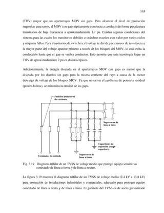 163
(TOV) mayor que un apartarrayos MOV sin gaps. Para alcanzar el nivel de protección
requerido para rayos, el MOV con gaps típicamente comienza a conducir de forma pesada para
transitorios de baja frecuencia a aproximadamente 1.7 pu. Existen algunas condiciones del
sistema para las cuales los transitorios debidos a switcheo exceden este valor por varios ciclos
y originan fallas. Para transitorios de switcheo, el voltaje se divide por razones de resistencia y
la mayor parte del voltaje aparece primero a través de los bloques del MOV, lo cual evita la
conducción hasta que el gap se vuelva conductor. Esto permite que esta tecnología logre un
TOV de aproximadamente 2 pu en diseños típicos.
Adicionalmente, la energía disipada en el apartarrayos MOV con gaps es menor que la
disipada por los diseños sin gaps para la misma corriente del rayo a causa de la menor
descarga de voltaje de los bloques MOV. Ya que no existe el problema de potencia residual
(power-follow), se minimiza la erosión de los gaps.
Fig. 3.19 Diagrama trifilar de un TVSS de voltaje medio que protege equipo sensititivo
conectado de línea a tierra y de línea a neutro.
La figura 3.19 muestra el diagrama trifilar de un TVSS de voltaje medio (2.4 kV a 13.8 kV)
para protección de instalaciones industriales y comerciales, adecuado para proteger equipo
conectado de línea a tierra y de línea a línea. El gabinete del TVSS es de acero galvanizado
 