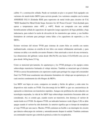 164
calibre 11 y construcción soldada. Puede ser montado en piso o en pared. Está equipado con
varistores de metal-óxido (MOV) para servicio pesado. Los varistores cumplen con la norma
ANSI/IEEE C62.11 [Estándar IEEE para supresores de metal óxido para circuitos de CA]
“IEEE Standard for Metal Oxide Surge Arresters for AC Power Circuits”. Está diseñado para
operar a temperaturas entre -40ºC y +46ºC. Puede ser comprado con una unidad
herméticamente sellada de capacitores de supresión (surge capacitors) de bajas pérdidas y baja
inductancia, para reducir la razón de elevación de los transitorios que entren, y con fusibles
limitadores de corriente para proteger contra fallas a los capacitores de supresión y a los
MOVs.
Existen versiones del mismo TVSS para sistemas de cuatro hilos en estrella con neutro
multiaterrizado, sistemas en estrella de tres hilos con neutro sólidamente aterrizado, y para
sistemas en delta o en estrella con neutro flotante o bien aterrizado a través de una resistencia.
Las dimensiones del gabinete varían desde (86x76x76) cms hasta (112x102x84) cms con un
peso desde 140 kg hasta 213 kg.
Como se mencionó previamente, los apartarrayos y los TVSS protegen a los equipos contra
sobrevoltajes transitorios limitando el voltaje máximo. También se mencionó que el término
TVSS se asocia frecuentemente con supresores usados para proteger las cargas del consumidor
final. Un TVSS tiene usualmente más elementos limitadores de voltaje que un apartarrayos, el
cual consiste comúnmente de sólo bloques de MOVs.
Los MOV son bajos en costo, compactos en tamaño y fáciles de aplicar y están entre los
dispositivos más usados en TVSS. Una desventaja de los MOV es que sus características de
operación se deterioran con transitorios repetidos. Aunque este problema ha sido reducido con
tecnologías mejoradas, la vida de los MOV bajo sobrevoltajes transitorios frecuentes debe ser
considerada. Así, es común que, cuando ocurre un transitorio, éste destruya al varistor de
metal-óxido en el TVSS. En algunos TVSS, un indicador luminoso verde (figura 3.20) se debe
apagar cuando el varistor ha sido destruido. Lo anterior significa que es tiempo de reemplazar
al viejo TVSS por uno nuevo. Muchos TVSS contienen un fusible o un interruptor de circuito
que detecta sobrecargas de corriente y automáticamente dispara la unidad. También contienen
un conmutador maestro que controla la potencia a todos los receptáculos.
 