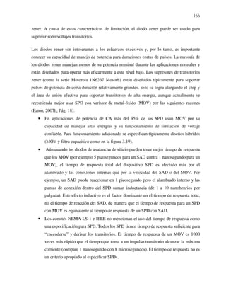 166
zener. A causa de estas características de limitación, el diodo zener puede ser usado para
suprimir sobrevoltajes transitorios.
Los diodos zener son intolerantes a los esfuerzos excesivos y, por lo tanto, es importante
conocer su capacidad de manejo de potencia para duraciones cortas de pulsos. La mayoría de
los diodos zener manejan menos de su potencia nominal durante las aplicaciones normales y
están diseñados para operar más eficazmente a este nivel bajo. Los supresores de transitorios
zener (como la serie Motorola 1N6267 Mosorb) están diseñados típicamente para soportar
pulsos de potencia de corta duración relativamente grandes. Esto se logra alargando el chip y
el área de unión efectiva para soportar transitorios de alta energía, aunque actualmente se
recomienda mejor usar SPD con varistor de metal-óxido (MOV) por las siguientes razones
(Eaton, 2007b, Pág. 18):
• En aplicaciones de potencia de CA más del 95% de los SPD usan MOV por su
capacidad de manejar altas energías y su funcionamiento de limitación de voltaje
confiable. Para funcionamiento adicionado se especifican típicamente diseños híbridos
(MOV y filtro capacitivo como en la figura 3.19).
• Aún cuando los diodos de avalancha de silicio pueden tener mejor tiempo de respuesta
que los MOV (por ejemplo 5 picosegundos para un SAD contra 1 nanosegundo para un
MOV), el tiempo de respuesta total del dispositivo SPD es afectado más por el
alambrado y las conexiones internas que por la velocidad del SAD o del MOV. Por
ejemplo, un SAD puede reaccionar en 1 picosegundo pero el alambrado interno y las
puntas de conexión dentro del SPD suman inductancia (de 1 a 10 nanohenrios por
pulgada). Este efecto inductivo es el factor dominante en el tiempo de respuesta total,
no el tiempo de reacción del SAD, de manera que el tiempo de respuesta para un SPD
con MOV es equivalente al tiempo de respuesta de un SPD con SAD.
• Los comités NEMA LS-1 e IEEE no mencionan el uso del tiempo de respuesta como
una especificación para SPD. Todos los SPD tienen tiempo de respuesta suficiente para
“encenderse” y derivar los transitorios. El tiempo de respuesta de un MOV es 1000
veces más rápido que el tiempo que toma a un impulso transitorio alcanzar la máxima
corriente (compare 1 nanosegundo con 8 microsegundos). El tiempo de respuesta no es
un criterio apropiado al especificar SPDs.
 