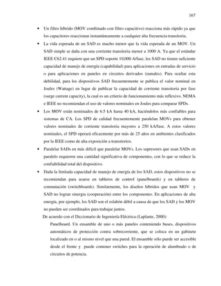 167
• Un filtro híbrido (MOV combinado con filtro capacitivo) reacciona más rápido ya que
los capacitores reaccionan instantáneamente a cualquier alta frecuencia transitoria.
• La vida esperada de un SAD es mucho menor que la vida esperada de un MOV. Un
SAD simple se daña con una corriente transitoria menor a 1000 A. Ya que el estándar
IEEE C62.41 requiere que un SPD soporte 10,000 A/fase, los SAD no tienen suficiente
capacidad de manejo de energía (capabilidad) para aplicaciones en entradas de servicio
o para aplicaciones en paneles en circuitos derivados (ramales). Para ocultar esta
debilidad, para los dispositivos SAD frecuentemente se publica el valor nominal en
Joules (Wattage) en lugar de publicar la capacidad de corriente transitoria por fase
(surge current capacity), la cual es un criterio de funcionamiento más reflexivo. NEMA
e IEEE no recomiendan el uso de valores nominales en Joules para comparar SPDs.
• Los MOV están nominados de 6.5 kA hasta 40 kA, haciéndolos más confiables para
sistemas de CA. Los SPD de calidad frecuentemente paralelan MOVs para obtener
valores nominales de corriente transitoria mayores a 250 kA/fase. A estos valores
nominales, el SPD operará eficazmente por más de 25 años en ambientes clasificados
por la IEEE como de alta exposición a transitorios.
• Paralelar SADs en más difícil que paralelar MOVs. Los supresores que usan SADs en
paralelo requieren una cantidad significativa de componentes, con lo que se reduce la
confiabilidad total del dispositivo.
• Dada la limitada capacidad de manejo de energía de los SAD, estos dispositivos no se
recomiendan para usarse en tableros de control (panelboards) y en tableros de
conmutación (switchboards). Similarmente, los diseños híbridos que usan MOV y
SAD no logran sinergia (cooperación) entre los componentes. En aplicaciones de alta
energía, por ejemplo, los SAD son el eslabón débil a causa de que los SAD y los MOV
no pueden ser coordinados para trabajar juntos.
De acuerdo con el Diccionario de Ingeniería Eléctrica (Laplante, 2000):
Panelboard. Un ensamble de uno o más paneles conteniendo buses, dispositivos
automáticos de protección contra sobrecorriente, que se coloca en un gabinete
localizado en o al mismo nivel que una pared. El ensamble sólo puede ser accesible
desde el frente y puede contener switches para la operación de alumbrado o de
circuitos de potencia.
 