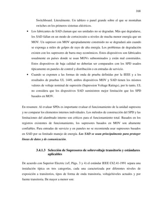 168
Switchboard. Literalmente. Un tablero o panel grande sobre el que se montaban
switches en los primeros sistemas eléctricos.
• Los fabricantes de SAD claman que sus unidades no se degradan. Más que degradarse,
los SAD fallan en un modo de cortocircuito a niveles de mucha menor energía que un
MOV. Un supresor con MOV apropiadamente construido no se degradará aún cuando
se exponga a miles de golpes de rayo de alta energía. Los problemas de degradación
existen con los supresores de barra muy económicos. Estos dispositivos son fabricados
usualmente en países donde se usan MOVs subnominados y están mal construidos.
Estos dispositivos de baja calidad no deberían ser comparados con los SPD usados
típicamente en paneles de control y distribución o en entradas de servicio.
• Cuando se exponen a las formas de onda de prueba definidas por la IEEE y a los
resultados de pruebas UL 1449, ambos dispositivos MOV y SAD tienen los mismos
valores de voltaje nominal de supresión (Supression Voltage Ratings), por lo tanto, UL
no considera que los dispositivos SAD suministren mejor limitación que los SPD
basados en MOV.
En resumen: Al evaluar SPDs es importante evaluar el funcionamiento de la unidad supresora
y no comparar los elementos internos individuales. Los métodos de construcción del SPD y las
limitaciones del alambrado interno son críticos para el funcionamiento total. Basados en los
registros existentes de funcionamiento, los supresores basados en MOV son altamente
confiables. Para entradas de servicio y en paneles no se recomienda usar supresores basados
en SAD por su limitado manejo de energía. Los SAD se usan principalmente para proteger
líneas de datos y de comunicación.
3.4.1.3 Selección de Supresores de sobrevoltaje transitorio y estándares
aplicables
De acuerdo con Superior Electric (s/f, Págs. 3 y 4) el estándar IEEE C62.41-1991 separa una
instalación típica en tres categorías, cada una caracterizada por diferentes niveles de
exposición a transitorios, tipos de forma de onda transitoria, voltaje/niveles actuales y por
fuente transitoria. De mayor a menor son:
 