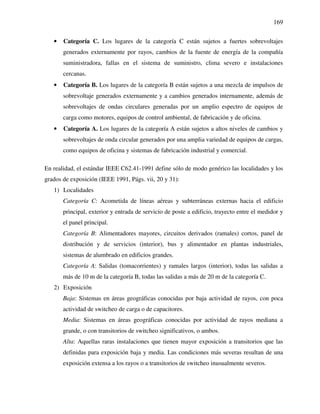 169
• Categoría C. Los lugares de la categoría C están sujetos a fuertes sobrevoltajes
generados externamente por rayos, cambios de la fuente de energía de la compañía
suministradora, fallas en el sistema de suministro, clima severo e instalaciones
cercanas.
• Categoría B. Los lugares de la categoría B están sujetos a una mezcla de impulsos de
sobrevoltaje generados externamente y a cambios generados internamente, además de
sobrevoltajes de ondas circulares generadas por un amplio espectro de equipos de
carga como motores, equipos de control ambiental, de fabricación y de oficina.
• Categoría A. Los lugares de la categoría A están sujetos a altos niveles de cambios y
sobrevoltajes de onda circular generados por una amplia variedad de equipos de cargas,
como equipos de oficina y sistemas de fabricación industrial y comercial.
En realidad, el estándar IEEE C62.41-1991 define sólo de modo genérico las localidades y los
grados de exposición (IEEE 1991, Págs. vii, 20 y 31):
1) Localidades
Categoría C: Acometida de líneas aéreas y subterráneas externas hacia el edificio
principal, exterior y entrada de servicio de poste a edificio, trayecto entre el medidor y
el panel principal.
Categoría B: Alimentadores mayores, circuitos derivados (ramales) cortos, panel de
distribución y de servicios (interior), bus y alimentador en plantas industriales,
sistemas de alumbrado en edificios grandes.
Categoría A: Salidas (tomacorrientes) y ramales largos (interior), todas las salidas a
más de 10 m de la categoría B, todas las salidas a más de 20 m de la categoría C.
2) Exposición
Baja: Sistemas en áreas geográficas conocidas por baja actividad de rayos, con poca
actividad de switcheo de carga o de capacitores.
Media: Sistemas en áreas geográficas conocidas por actividad de rayos mediana a
grande, o con transitorios de switcheo significativos, o ambos.
Alta: Aquellas raras instalaciones que tienen mayor exposición a transitorios que las
definidas para exposición baja y media. Las condiciones más severas resultan de una
exposición extensa a los rayos o a transitorios de switcheo inusualmente severos.
 