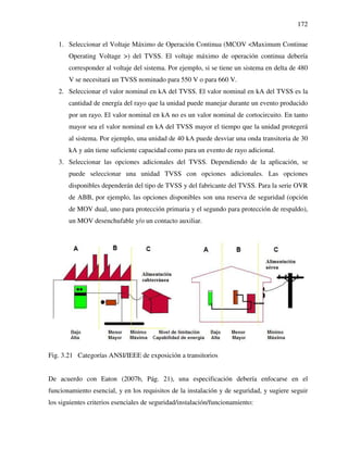 172
1. Seleccionar el Voltaje Máximo de Operación Continua (MCOV <Maximum Continue
Operating Voltage >) del TVSS. El voltaje máximo de operación continua debería
corresponder al voltaje del sistema. Por ejemplo, si se tiene un sistema en delta de 480
V se necesitará un TVSS nominado para 550 V o para 660 V.
2. Seleccionar el valor nominal en kA del TVSS. El valor nominal en kA del TVSS es la
cantidad de energía del rayo que la unidad puede manejar durante un evento producido
por un rayo. El valor nominal en kA no es un valor nominal de cortocircuito. En tanto
mayor sea el valor nominal en kA del TVSS mayor el tiempo que la unidad protegerá
al sistema. Por ejemplo, una unidad de 40 kA puede desviar una onda transitoria de 30
kA y aún tiene suficiente capacidad como para un evento de rayo adicional.
3. Seleccionar las opciones adicionales del TVSS. Dependiendo de la aplicación, se
puede seleccionar una unidad TVSS con opciones adicionales. Las opciones
disponibles dependerán del tipo de TVSS y del fabricante del TVSS. Para la serie OVR
de ABB, por ejemplo, las opciones disponibles son una reserva de seguridad (opción
de MOV dual, uno para protección primaria y el segundo para protección de respaldo),
un MOV desenchufable y/o un contacto auxiliar.
Fig. 3.21 Categorías ANSI/IEEE de exposición a transitorios
De acuerdo con Eaton (2007b, Pág. 21), una especificación debería enfocarse en el
funcionamiento esencial, y en los requisitos de la instalación y de seguridad, y sugiere seguir
los siguientes criterios esenciales de seguridad/instalación/funcionamiento:
 