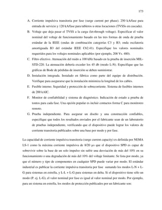173
A. Corriente impulsiva transitoria por fase (surge current per phase). 250 kA/fase para
entrada de servicio y 120 kA/fase para tableros u otras locaciones (TVSSs en cascada).
B. Voltaje que deja pasar el TVSS a la carga (let-through voltage). Especificar el valor
nominal del voltaje de funcionamiento basado en las tres formas de onda de prueba
estándar de la IEEE (ondas de combinación categorías C3 y B3; onda oscilatoria
amortiguada B3 del estándar IEEE C62.41). Especifique los valores nominales
requeridos para los voltajes nominales aplicables (por ejemplo, 208 Vs. 480).
C. Filtro efectivo. Atenuación del ruido a 100 kHz basado en la prueba de inserción MIL-
STD-220. La atenuación debería exceder los 45 db (modo L-N). Especifique que las
gráficas de Bode de pérdidas de inserción se deben suministrar.
D. Instalación integrada. Instalado en fábrica como parte del equipo de distribución.
Verifique para asegurarse que la instalación minimiza la longitud de los cables.
E. Fusible interno. Seguridad y protección de sobrecorriente. Sistema de fusibles internos
de 200 kAIC.
F. Monitor de confiabilidad y sistema de diagnóstico. Indicación de estado a prueba de
tontos para cada fase. Una opción popular es incluir contactos forma C para monitoreo
remoto.
G. Prueba independiente. Para asegurar un diseño y una construcción confiables,
especifique que todos los resultados enviados por el fabricante sean de un laboratorio
de pruebas independiente, verificando que el dispositivo puede lograr los valores de
corriente transitoria publicados sobre una base por modo y por fase.
La capacidad de corriente impulsiva transitoria (surge current capacity) es definida por NEMA
LS-1 como la máxima corriente impulsiva de 8/20 µs que el dispositivo SPD es capaz de
sobrevivir sobre la base de un solo impulso sin sufrir una desviación de más del 10% en su
funcionamiento o una degradación de más del 10% del voltaje limitante. Se lista por modo, ya
que el número y tipo de componentes en cualquier SPD puede variar por modo. El estándar
industrial es publicar la corriente impulsiva transitoria por fase sumando los modos L-N + L-
G para sistemas en estrella, y L-L + L-G para sistemas en delta. Si el dispositivo tiene sólo un
modo (P. ej. L-G), el valor nominal por fase es igual al valor nominal por modo. Por ejemplo,
para un sistema en estrella, los modos de protección publicados por un fabricante son:
 
