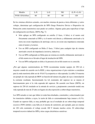 174
Modelo L-N L-G NG (L-N + L-G)
TVSS 120 kA/fase 60 60 60 120
En los sistemas eléctricos actuales, con muchos sistemas de puesta a tierra diferentes y varios
voltajes, determinar qué configuración de SPD (Surge Protective Device o Dispositivo de
Protección contra transitorios) usar puede ser confuso. Algunas guías para especificar el tipo
de configuración son (Eaton, 2007b, Pág. 7):
• Sólo aplique un SPD configurado en estrella (3 fases, 4 hilos) si el neutro está
físicamente conectado al SPD y si el neutro está directa y sólidamente aterrizado a la
tierra (no existe impedancia de aterrizaje, esto es, no existe una impedancia conectada
entre el neutro y la tierra).
• Use un SPD configurado en Delta (3 fases, 3 hilos) para cualquier tipo de sistema
aterrizado a través de impedancia (resistiva, inductiva).
• Use un SPD configurado en Delta para un sistema en estrella sólidamente aterrizado si
el hilo neutro no es llevado al lugar de instalación del SPD.
• Use un SPD configurado en delta si la presencia de un hilo neutro no es conocida.
¿Por qué algunos suministradores de TVSS recomiendan instalar equipos de 250 kA o
mayores cuando de acuerdo con la IEEE y otras organizaciones el pico máximo a considerar
para la onda transitoria debe ser de 10 kA? La respuesta es vida esperada. La tabla 3.8 muestra
un ejemplo de vida esperada de MOV en función del número de golpes de rayo e intensidad de
la corriente resultante. Incrementando los kA nominales del supresor no se mejora el
funcionamiento pero sí la vida esperada del supresor. De acuerdo con Eaton (2007b), un
supresor de 250 kA instalado en la entrada de servicio y propiamente construido tendrá una
vida esperada de más de 25 años en lugares de alta exposición a sobrevoltajes transitorios.
Los SPD actuales es raro que fallen (si están bien diseñados, construidos y seleccionados) por
los transitorios debidos a rayos, la razón de falla es extremadamente baja (menor a 0.1%).
Cuando un supresor falla, es muy probable que sea el resultado de un sobrevoltaje temporal
excesivo (TOV) debido a una falla en el sistema de suministro, por ejemplo, para un sistema
de 120 volts nominales el voltaje excede 180 V durante muchos ciclos. El sobrevoltaje
temporal excesivo dañará los SPD y otras cargas electrónicas sensitivas:
 