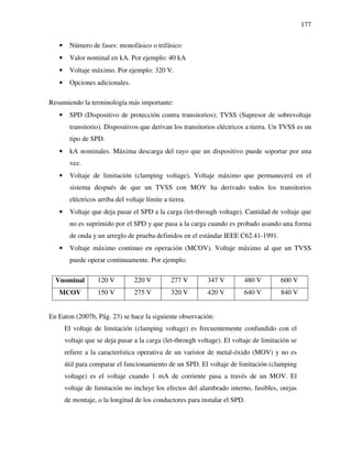 177
• Número de fases: monofásico o trifásico
• Valor nominal en kA. Por ejemplo: 40 kA
• Voltaje máximo. Por ejemplo: 320 V.
• Opciones adicionales.
Resumiendo la terminología más importante:
• SPD (Dispositivo de protección contra transitorios); TVSS (Supresor de sobrevoltaje
transitorio). Dispositivos que derivan los transitorios eléctricos a tierra. Un TVSS es un
tipo de SPD.
• kA nominales. Máxima descarga del rayo que un dispositivo puede soportar por una
vez.
• Voltaje de limitación (clamping voltage), Voltaje máximo que permanecerá en el
sistema después de que un TVSS con MOV ha derivado todos los transitorios
eléctricos arriba del voltaje límite a tierra.
• Voltaje que deja pasar el SPD a la carga (let-through voltage). Cantidad de voltaje que
no es suprimido por el SPD y que pasa a la carga cuando es probado usando una forma
de onda y un arreglo de prueba definidos en el estándar IEEE C62.41-1991.
• Voltaje máximo continuo en operación (MCOV). Voltaje máximo al que un TVSS
puede operar continuamente. Por ejemplo:
Vnominal 120 V 220 V 277 V 347 V 480 V 600 V
MCOV 150 V 275 V 320 V 420 V 640 V 840 V
En Eaton (2007b, Pág. 23) se hace la siguiente observación:
El voltaje de limitación (clamping voltage) es frecuentemente confundido con el
voltaje que se deja pasar a la carga (let-through voltage). El voltaje de limitación se
refiere a la característica operativa de un varistor de metal-óxido (MOV) y no es
útil para comparar el funcionamiento de un SPD. El voltaje de limitación (clamping
voltage) es el voltaje cuando 1 mA de corriente pasa a través de un MOV. El
voltaje de limitación no incluye los efectos del alambrado interno, fusibles, orejas
de montaje, o la longitud de los conductores para instalar el SPD.
 