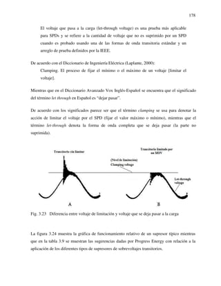 178
El voltaje que pasa a la carga (let-through voltage) es una prueba más aplicable
para SPDs y se refiere a la cantidad de voltaje que no es suprimido por un SPD
cuando es probado usando una de las formas de onda transitoria estándar y un
arreglo de prueba definidos por la IEEE.
De acuerdo con el Diccionario de Ingeniería Eléctrica (Laplante, 2000):
Clamping. El proceso de fijar el mínimo o el máximo de un voltaje [limitar el
voltaje].
Mientras que en el Diccionario Avanzado Vox Inglés-Español se encuentra que el significado
del término let through en Español es “dejar pasar”.
De acuerdo con los significados parece ser que el término clamping se usa para denotar la
acción de limitar el voltaje por el SPD (fijar el valor máximo o mínimo), mientras que el
término let-through denota la forma de onda completa que se deja pasar (la parte no
suprimida).
Fig. 3.23 Diferencia entre voltaje de limitación y voltaje que se deja pasar a la carga
La figura 3.24 muestra la gráfica de funcionamiento relativo de un supresor típico mientras
que en la tabla 3.9 se muestran las sugerencias dadas por Progress Energy con relación a la
aplicación de los diferentes tipos de supresores de sobrevoltajes transitorios.
 