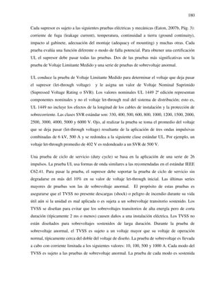 180
Cada supresor es sujeto a las siguientes pruebas eléctricas y mecánicas (Eaton, 2007b, Pág. 3):
corriente de fuga (leakage current), temperatura, continuidad a tierra (ground continuity),
impacto al gabinete, adecuación del montaje (adequacy of mounting) y muchas otras. Cada
prueba evalúa una función diferente o modo de falla potencial. Para obtener una certificación
UL el supresor debe pasar todas las pruebas. Dos de las pruebas más significativas son la
prueba de Voltaje Limitante Medido y una serie de pruebas de sobrevoltaje anormal.
UL conduce la prueba de Voltaje Limitante Medido para determinar el voltaje que deja pasar
el supresor (let-through voltage) y le asigna un valor de Voltaje Nominal Suprimido
(Supressed Voltage Rating o SVR). Los valores nominales UL 1449 2ª edición representan
componentes nominales y no el voltaje let-through real del sistema de distribución; esto es,
UL 1449 no incluye los efectos de la longitud de los cables de instalación y la protección de
sobrecorriente. Las clases SVR estándar son: 330, 400, 500, 600, 800, 1000, 1200, 1500, 2000,
2500, 3000, 4000, 5000 y 6000 V. Ojo, al realizar la prueba se toma el promedio del voltaje
que se deja pasar (let-through voltage) resultante de la aplicación de tres ondas impulsivas
combinadas de 6 kV, 500 A y se redondea a la siguiente clase estándar UL. Por ejemplo, un
voltaje let-through promedio de 402 V es redondeado a un SVR de 500 V.
Una prueba de ciclo de servicio (duty cycle) se basa en la aplicación de una serie de 26
impulsos. La prueba UL usa formas de onda similares a las recomendadas en el estándar IEEE
C62.41. Para pasar la prueba, el supresor debe soportar la prueba de ciclo de servicio sin
degradarse en más del 10% en su valor de voltaje let-through inicial. Las últimas series
mayores de pruebas son las de sobrevoltaje anormal. El propósito de estas pruebas es
asegurarse que el TVSS no presente descargas (shock) o peligro de incendio durante su vida
útil aún si la unidad es mal aplicada o es sujeta a un sobrevoltaje transitorio sostenido. Los
TVSS se diseñan para evitar que los sobrevoltajes transitorios de alta energía pero de corta
duración (típicamente 2 ms o menos) causen daños a una instalación eléctrica. Los TVSS no
están diseñados para sobrevoltajes sostenidos de larga duración. Durante la prueba de
sobrevoltaje anormal, el TVSS es sujeto a un voltaje mayor que su voltaje de operación
normal, típicamente cerca del doble del voltaje de diseño. La prueba de sobrevoltaje es llevada
a cabo con corriente limitada a los siguientes valores: 10, 100, 500 y 1000 A. Cada modo del
TVSS es sujeto a las pruebas de sobrevoltaje anormal. La prueba de cada modo es sostenida
 
