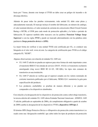 181
hasta por 7 horas, durante este tiempo el TVSS no debe crear un peligro de incendio o de
descarga eléctrica.
Además de pasar todas las pruebas exitosamente, toda unidad UL debe estar plena y
adecuadamente marcada. El marcaje incluye el nombre del fabricante, un número de catálogo,
el valor nominal eléctrico, el valor nominal de corriente de cortocircuito (Short Circuit Current
Rating o SCCR), el SVR para cada modo de protección aplicable y la fecha o periodo de
fabricación. El supresor también debe marcarse con las palabras Transient Voltage Surge
Supressor o con las siglas TVSS y puede ser marcado adicionalmente con las palabras entre
paréntesis (Surge protective device) o (SPD).
La mejor forma de verificar si una unidad TVSS está certificada por UL, es conducir una
búsqueda en el sitio web: www.ul.com. La categoría de certificación para TVSS es el código
categoría UL “XUHT”.
Algunas observaciones con relación al estándar UL 1449 son:
• UL 1449 2ª edición no prueba un supresor para otras formas de onda importantes como
el transitorio IEEE C3 de entrada de servicio (20 kV, 10 kA) o el transitorio oscilatorio
amortiguado (ring wave) IEEE B3 (6 kV, 100 kHz), los tipos más comunes de
transitorios en una instalación.
• UL 1449 2ª edición no verifica que el supresor cumpla con los valores nominales de
corriente transitoria publicados por el fabricante. NEMA LS-1 suministra la guía para
especificación del producto.
• Los productos enchufables se prueban de manera diferente y no pueden ser
comparados a los dispositivos alambrados.
Con relación a la designación de los dispositivos de protección contra sobrevoltaje transitorio,
la tercera edición del estándar UL 1449 (ahora Estándar Nacional Americano ANSI/UL 1449
3ª edición, publicado en septiembre de 2006 y de cumplimiento obligatorio a partir de octubre
de 2009) cambia la designación de los dispositivos TVSS a dispositivos SPD tipo 2.
El término SPD (Surge Protective Device o <Dispositivo de protección contra transitorios>) es
usado como una ‘designación sombrilla’ que cubre todos los tipos de productos de protección
 