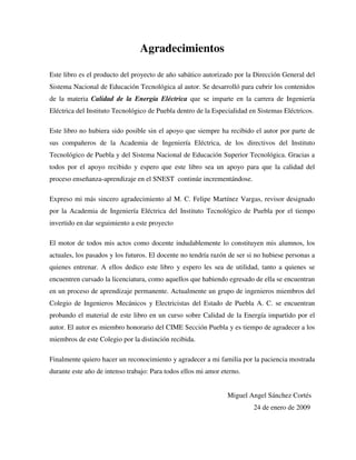 Agradecimientos
Este libro es el producto del proyecto de año sabático autorizado por la Dirección General del
Sistema Nacional de Educación Tecnológica al autor. Se desarrolló para cubrir los contenidos
de la materia Calidad de la Energía Eléctrica que se imparte en la carrera de Ingeniería
Eléctrica del Instituto Tecnológico de Puebla dentro de la Especialidad en Sistemas Eléctricos.
Este libro no hubiera sido posible sin el apoyo que siempre ha recibido el autor por parte de
sus compañeros de la Academia de Ingeniería Eléctrica, de los directivos del Instituto
Tecnológico de Puebla y del Sistema Nacional de Educación Superior Tecnológica. Gracias a
todos por el apoyo recibido y espero que este libro sea un apoyo para que la calidad del
proceso enseñanza-aprendizaje en el SNEST continúe incrementándose.
Expreso mi más sincero agradecimiento al M. C. Felipe Martínez Vargas, revisor designado
por la Academia de Ingeniería Eléctrica del Instituto Tecnológico de Puebla por el tiempo
invertido en dar seguimiento a este proyecto
El motor de todos mis actos como docente indudablemente lo constituyen mis alumnos, los
actuales, los pasados y los futuros. El docente no tendría razón de ser si no hubiese personas a
quienes entrenar. A ellos dedico este libro y espero les sea de utilidad, tanto a quienes se
encuentren cursado la licenciatura, como aquellos que habiendo egresado de ella se encuentran
en un proceso de aprendizaje permanente. Actualmente un grupo de ingenieros miembros del
Colegio de Ingenieros Mecánicos y Electricistas del Estado de Puebla A. C. se encuentran
probando el material de este libro en un curso sobre Calidad de la Energía impartido por el
autor. El autor es miembro honorario del CIME Sección Puebla y es tiempo de agradecer a los
miembros de este Colegio por la distinción recibida.
Finalmente quiero hacer un reconocimiento y agradecer a mi familia por la paciencia mostrada
durante este año de intenso trabajo: Para todos ellos mi amor eterno.
Miguel Angel Sánchez Cortés
24 de enero de 2009
 
