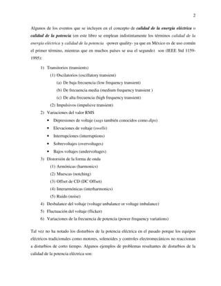2
Algunos de los eventos que se incluyen en el concepto de calidad de la energía eléctrica o
calidad de la potencia (en este libro se emplean indistintamente los términos calidad de la
energía eléctrica y calidad de la potencia -power quality- ya que en México es de uso común
el primer término, mientras que en muchos países se usa el segundo) son (IEEE Std 1159-
1995):
1) Transitorios (transients)
(1) Oscilatorios (oscillatory transient)
(a) De baja frecuencia (low frequency transient)
(b) De frecuencia media (medium frequency transient )
(c) De alta frecuencia (high frequency transient)
(2) Impulsivos (impulsive transient)
2) Variaciones del valor RMS
• Depresiones de voltaje (sags también conocidos como dips)
• Elevaciones de voltaje (swells)
• Interrupciones (interruptions)
• Sobrevoltajes (overvoltages)
• Bajos voltajes (undervoltages)
3) Distorsión de la forma de onda
(1) Armónicas (harmonics)
(2) Muescas (notching)
(3) Offset de CD (DC Offset)
(4) Interarmónicas (interharmonics)
(5) Ruido (noise)
4) Desbalance del voltaje (voltage unbalance or voltage imbalance)
5) Fluctuación del voltaje (flicker)
6) Variaciones de la frecuencia de potencia (power frequency variations)
Tal vez no ha notado los disturbios de la potencia eléctrica en el pasado porque los equipos
eléctricos tradicionales como motores, solenoides y controles electromecánicos no reaccionan
a disturbios de corto tiempo. Algunos ejemplos de problemas resultantes de disturbios de la
calidad de la potencia eléctrica son:
 