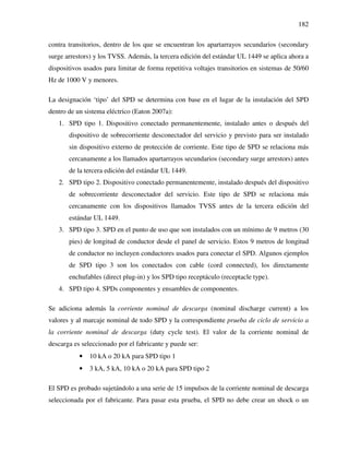 182
contra transitorios, dentro de los que se encuentran los apartarrayos secundarios (secondary
surge arrestors) y los TVSS. Además, la tercera edición del estándar UL 1449 se aplica ahora a
dispositivos usados para limitar de forma repetitiva voltajes transitorios en sistemas de 50/60
Hz de 1000 V y menores.
La designación ‘tipo’ del SPD se determina con base en el lugar de la instalación del SPD
dentro de un sistema eléctrico (Eaton 2007a):
1. SPD tipo 1. Dispositivo conectado permanentemente, instalado antes o después del
dispositivo de sobrecorriente desconectador del servicio y previsto para ser instalado
sin dispositivo externo de protección de corriente. Este tipo de SPD se relaciona más
cercanamente a los llamados apartarrayos secundarios (secondary surge arrestors) antes
de la tercera edición del estándar UL 1449.
2. SPD tipo 2. Dispositivo conectado permanentemente, instalado después del dispositivo
de sobrecorriente desconectador del servicio. Este tipo de SPD se relaciona más
cercanamente con los dispositivos llamados TVSS antes de la tercera edición del
estándar UL 1449.
3. SPD tipo 3. SPD en el punto de uso que son instalados con un mínimo de 9 metros (30
pies) de longitud de conductor desde el panel de servicio. Estos 9 metros de longitud
de conductor no incluyen conductores usados para conectar el SPD. Algunos ejemplos
de SPD tipo 3 son los conectados con cable (cord connected), los directamente
enchufables (direct plug-in) y los SPD tipo receptáculo (receptacle type).
4. SPD tipo 4. SPDs componentes y ensambles de componentes.
Se adiciona además la corriente nominal de descarga (nominal discharge current) a los
valores y al marcaje nominal de todo SPD y la correspondiente prueba de ciclo de servicio a
la corriente nominal de descarga (duty cycle test). El valor de la corriente nominal de
descarga es seleccionado por el fabricante y puede ser:
• 10 kA o 20 kA para SPD tipo 1
• 3 kA, 5 kA, 10 kA o 20 kA para SPD tipo 2
El SPD es probado sujetándolo a una serie de 15 impulsos de la corriente nominal de descarga
seleccionada por el fabricante. Para pasar esta prueba, el SPD no debe crear un shock o un
 