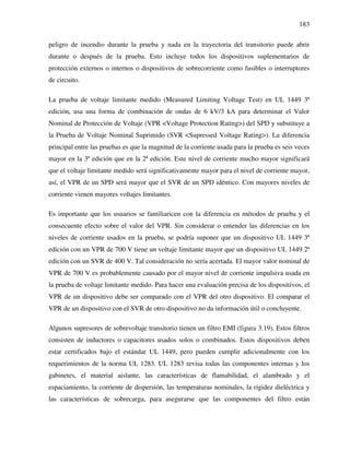 183
peligro de incendio durante la prueba y nada en la trayectoria del transitorio puede abrir
durante o después de la prueba. Esto incluye todos los dispositivos suplementarios de
protección externos o internos o dispositivos de sobrecorriente como fusibles o interruptores
de circuito.
La prueba de voltaje limitante medido (Measured Limiting Voltage Test) en UL 1449 3ª
edición, usa una forma de combinación de ondas de 6 kV/3 kA para determinar el Valor
Nominal de Protección de Voltaje (VPR <Voltage Protection Rating>) del SPD y substituye a
la Prueba de Voltaje Nominal Suprimido (SVR <Supressed Voltage Rating>). La diferencia
principal entre las pruebas es que la magnitud de la corriente usada para la prueba es seis veces
mayor en la 3ª edición que en la 2ª edición. Este nivel de corriente mucho mayor significará
que el voltaje limitante medido será significativamente mayor para el nivel de corriente mayor,
así, el VPR de un SPD será mayor que el SVR de un SPD idéntico. Con mayores niveles de
corriente vienen mayores voltajes limitantes.
Es importante que los usuarios se familiaricen con la diferencia en métodos de prueba y el
consecuente efecto sobre el valor del VPR. Sin considerar o entender las diferencias en los
niveles de corriente usados en la prueba, se podría suponer que un dispositivo UL 1449 3ª
edición con un VPR de 700 V tiene un voltaje limitante mayor que un dispositivo UL 1449 2ª
edición con un SVR de 400 V. Tal consideración no sería acertada. El mayor valor nominal de
VPR de 700 V es probablemente causado por el mayor nivel de corriente impulsiva usada en
la prueba de voltaje limitante medido. Para hacer una evaluación precisa de los dispositivos, el
VPR de un dispositivo debe ser comparado con el VPR del otro dispositivo. El comparar el
VPR de un dispositivo con el SVR de otro dispositivo no da información útil o concluyente.
Algunos supresores de sobrevoltaje transitorio tienen un filtro EMI (figura 3.19). Estos filtros
consisten de inductores o capacitores usados solos o combinados. Estos dispositivos deben
estar certificados bajo el estándar UL 1449, pero pueden cumplir adicionalmente con los
requerimientos de la norma UL 1283. UL 1283 revisa todas las componentes internas y los
gabinetes, el material aislante, las características de flamabilidad, el alambrado y el
espaciamiento, la corriente de dispersión, las temperaturas nominales, la rigidez dieléctrica y
las características de sobrecarga, para asegurarse que las componentes del filtro están
 