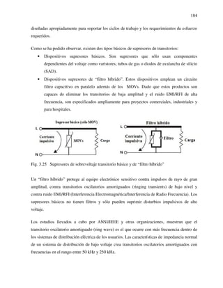 184
diseñadas apropiadamente para soportar los ciclos de trabajo y los requerimientos de esfuerzo
requeridos.
Como se ha podido observar, existen dos tipos básicos de supresores de transitorios:
• Dispositivos supresores básicos. Son supresores que sólo usan componentes
dependientes del voltaje como varistores, tubos de gas o diodos de avalancha de silicio
(SAD).
• Dispositivos supresores de “filtro híbrido”. Estos dispositivos emplean un circuito
filtro capacitivo en paralelo además de los MOVs. Dado que estos productos son
capaces de eliminar los transitorios de baja amplitud y el ruido EMI/RFI de alta
frecuencia, son especificados ampliamente para proyectos comerciales, industriales y
para hospitales.
Fig. 3.25 Supresores de sobrevoltaje transitorio básico y de “filtro híbrido”
Un “filtro híbrido” protege al equipo electrónico sensitivo contra impulsos de rayo de gran
amplitud, contra transitorios oscilatorios amortiguados (ringing transients) de bajo nivel y
contra ruido EMI/RFI (Interferencia Electromagnética/Interferencia de Radio Frecuencia). Los
supresores básicos no tienen filtros y sólo pueden suprimir disturbios impulsivos de alto
voltaje.
Los estudios llevados a cabo por ANSI/IEEE y otras organizaciones, muestran que el
transitorio oscilatorio amortiguado (ring wave) es el que ocurre con más frecuencia dentro de
los sistemas de distribución eléctrica de los usuarios. Las características de impedancia normal
de un sistema de distribución de bajo voltaje crea transitorios oscilatorios amortiguados con
frecuencias en el rango entre 50 kHz y 250 kHz.
 
