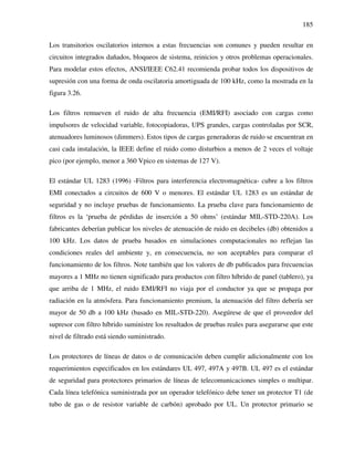 185
Los transitorios oscilatorios internos a estas frecuencias son comunes y pueden resultar en
circuitos integrados dañados, bloqueos de sistema, reinicios y otros problemas operacionales.
Para modelar estos efectos, ANSI/IEEE C62.41 recomienda probar todos los dispositivos de
supresión con una forma de onda oscilatoria amortiguada de 100 kHz, como la mostrada en la
figura 3.26.
Los filtros remueven el ruido de alta frecuencia (EMI/RFI) asociado con cargas como
impulsores de velocidad variable, fotocopiadoras, UPS grandes, cargas controladas por SCR,
atenuadores luminosos (dimmers). Estos tipos de cargas generadoras de ruido se encuentran en
casi cada instalación, la IEEE define el ruido como disturbios a menos de 2 veces el voltaje
pico (por ejemplo, menor a 360 Vpico en sistemas de 127 V).
El estándar UL 1283 (1996) -Filtros para interferencia electromagnética- cubre a los filtros
EMI conectados a circuitos de 600 V o menores. El estándar UL 1283 es un estándar de
seguridad y no incluye pruebas de funcionamiento. La prueba clave para funcionamiento de
filtros es la ‘prueba de pérdidas de inserción a 50 ohms’ (estándar MIL-STD-220A). Los
fabricantes deberían publicar los niveles de atenuación de ruido en decibeles (db) obtenidos a
100 kHz. Los datos de prueba basados en simulaciones computacionales no reflejan las
condiciones reales del ambiente y, en consecuencia, no son aceptables para comparar el
funcionamiento de los filtros. Note también que los valores de db publicados para frecuencias
mayores a 1 MHz no tienen significado para productos con filtro híbrido de panel (tablero), ya
que arriba de 1 MHz, el ruido EMI/RFI no viaja por el conductor ya que se propaga por
radiación en la atmósfera. Para funcionamiento premium, la atenuación del filtro debería ser
mayor de 50 db a 100 kHz (basado en MIL-STD-220). Asegúrese de que el proveedor del
supresor con filtro híbrido suministre los resultados de pruebas reales para asegurarse que este
nivel de filtrado está siendo suministrado.
Los protectores de líneas de datos o de comunicación deben cumplir adicionalmente con los
requerimientos especificados en los estándares UL 497, 497A y 497B. UL 497 es el estándar
de seguridad para protectores primarios de líneas de telecomunicaciones simples o multipar.
Cada línea telefónica suministrada por un operador telefónico debe tener un protector T1 (de
tubo de gas o de resistor variable de carbón) aprobado por UL. Un protector primario se
 