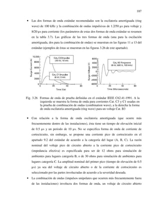 187
• Las dos formas de onda estándar recomendadas son la oscilatoria amortiguada (ring
wave) de 100 kHz y la combinación de ondas impulsivas de 1.2/50 µs para voltaje y
8/20 µs para corriente (los parámetros de estas dos formas de onda estándar se resumen
en la tabla 3.7). Las gráficas de las tres formas de onda (una para la oscilación
amortiguada, dos para la combinación de ondas) se muestran en las figuras 11 a 13 del
estándar (ejemplos de éstas se muestran en las figuras 3.26 de este apartado).
Fig. 3.26 Formas de onda de prueba definidas en el estándar IEEE C62.41-1991. A la
izquierda se muestra la forma de onda para corrientes Cat. C3 y C1 usadas en
la prueba de combinación de ondas (combination wave), a la derecha la forma
de onda oscilatoria amortiguada (ring wave) para un voltaje Cat. B3
• Con relación a la forma de onda oscilatoria amortiguada (que ocurre más
frecuentemente dentro de las instalaciones), ésta tiene un tiempo de elevación inicial
de 0.5 µs y un periodo de 10 µs. No se especifica forma de onda de corriente de
cortocircuito, sin embargo, se propone una corriente pico de cortocircuito en el
apartado 9.2 del estándar de acuerdo a la categoría del lugar (A, B, C). La razón
nominal del voltaje pico de circuito abierto a la corriente pico de cortocircuito
(impedancia efectiva) es especificada para ser de 12 ohms para simulación de
ambientes para lugares categoría B, o de 30 ohms para simulación de ambientes para
lugares categoría C. La amplitud nominal del primer pico (tiempo de elevación de 0.5
µs) ya sea del voltaje de circuito abierto o de la corriente de cortocircuito es
seleccionado por las partes involucradas de acuerdo a la severidad deseada.
• La combinación de ondas (impulsos unipolares que ocurren más frecuentemente fuera
de las instalaciones) involucra dos formas de onda, un voltaje de circuito abierto
 