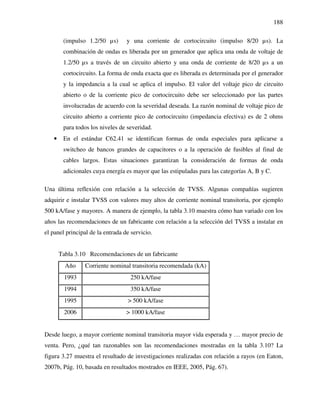 188
(impulso 1.2/50 µs) y una corriente de cortocircuito (impulso 8/20 µs). La
combinación de ondas es liberada por un generador que aplica una onda de voltaje de
1.2/50 µs a través de un circuito abierto y una onda de corriente de 8/20 µs a un
cortocircuito. La forma de onda exacta que es liberada es determinada por el generador
y la impedancia a la cual se aplica el impulso. El valor del voltaje pico de circuito
abierto o de la corriente pico de cortocircuito debe ser seleccionado por las partes
involucradas de acuerdo con la severidad deseada. La razón nominal de voltaje pico de
circuito abierto a corriente pico de cortocircuito (impedancia efectiva) es de 2 ohms
para todos los niveles de severidad.
• En el estándar C62.41 se identifican formas de onda especiales para aplicarse a
switcheo de bancos grandes de capacitores o a la operación de fusibles al final de
cables largos. Estas situaciones garantizan la consideración de formas de onda
adicionales cuya energía es mayor que las estipuladas para las categorías A, B y C.
Una última reflexión con relación a la selección de TVSS. Algunas compañías sugieren
adquirir e instalar TVSS con valores muy altos de corriente nominal transitoria, por ejemplo
500 kA/fase y mayores. A manera de ejemplo, la tabla 3.10 muestra cómo han variado con los
años las recomendaciones de un fabricante con relación a la selección del TVSS a instalar en
el panel principal de la entrada de servicio.
Tabla 3.10 Recomendaciones de un fabricante
Año Corriente nominal transitoria recomendada (kA)
1993 250 kA/fase
1994 350 kA/fase
1995 > 500 kA/fase
2006 > 1000 kA/fase
Desde luego, a mayor corriente nominal transitoria mayor vida esperada y … mayor precio de
venta. Pero, ¿qué tan razonables son las recomendaciones mostradas en la tabla 3.10? La
figura 3.27 muestra el resultado de investigaciones realizadas con relación a rayos (en Eaton,
2007b, Pág. 10, basada en resultados mostrados en IEEE, 2005, Pág. 67).
 