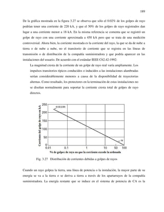 189
De la gráfica mostrada en la figura 3.27 se observa que sólo el 0.02% de los golpes de rayo
podrían tener una corriente de 220 kA, y que el 50% de los golpes de rayo registrados dan
lugar a una corriente menor a 18 kA. En la misma referencia se comenta que se registró un
golpe de rayo con una corriente aproximada a 450 kA pero que se trata de una medición
controversial. Ahora bien, la corriente mostrada es la corriente del rayo, la que se da de nube a
tierra o de nube a nube, no el transitorio de corriente que se registra en las líneas de
transmisión o de distribución de la compañía suministradora y que podría aparecer en las
instalaciones del usuario. De acuerdo con el estándar IEEE C62.42-1992:
La magnitud cresta de la corriente de un golpe de rayo real varía ampliamente. Los
impulsos transitorios típicos conducidos o inducidos a las instalaciones alambradas
serían considerablemente menores a causa de la disponibilidad de trayectorias
alternas. Como resultado, los protectores en la terminación de estas instalaciones no
se diseñan normalmente para soportar la corriente cresta total de golpes de rayo
directos.
Fig. 3.27 Distribución de corrientes debidas a golpes de rayos
Cuando un rayo golpea la tierra, una línea de potencia o la instalación, la mayor parte de su
energía se va a la tierra o se deriva a tierra a través de los apartarrayos de la compañía
suministradora. La energía restante que se induce en el sistema de potencia de CA es la
 