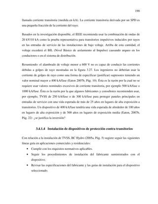 190
llamada corriente transitoria (medida en kA). La corriente transitoria derivada por un SPD es
una pequeña fracción de la corriente del rayo.
Basados en la investigación disponible, el IEEE recomienda usar la combinación de ondas de
20 kV/10 kA como la prueba representativa para transitorios impulsivos inducidos por rayos
en las entradas de servicio de las instalaciones de bajo voltaje. Arriba de esta cantidad, el
voltaje excederá el BIL (Nivel Básico de aislamiento al Impulso) causando arqueo en los
conductores o en el sistema de distribución.
Resumiendo: el alambrado de voltaje menor a 600 V no es capaz de conducir las corrientes
debidas a golpes de rayo mostradas en la figura 3.27. Los ingenieros no deberían usar la
corriente de golpes de rayo como una forma de especificar (justificar) supresores teniendo un
valor nominal mayor a 400 kA/fase (Eaton 2007b, Pág. 10). Ésta es la razón por la cual no se
requiere usar valores nominales excesivos de corriente transitoria, por ejemplo 500 kA/fase o
1000 kA/fase. Ésta es la razón por la que algunos fabricantes y consultores recomienden usar,
por ejemplo, TVSS de 250 kA/fase o de 300 kA/fase para proteger paneles principales en
entradas de servicio con una vida esperada de más de 25 años en lugares de alta exposición a
transitorios. Un dispositivo de 400 kA/fase tendría una vida esperada de alrededor de 100 años
en lugares de alta exposición y de 500 años en lugares de exposición media (Eaton, 2007b,
Pág. 22) ¿se justifica la inversión?
3.4.1.4 Instalación de dispositivos de protección contra transitorios
Con relación a la instalación de TVSS, BC Hydro (2005a, Pág. 5) sugiere seguir las siguientes
líneas guía en aplicaciones comerciales y residenciales:
• Cumplir con los requisitos normativos aplicables.
• Seguir los procedimientos de instalación del fabricante suministrados con el
dispositivo.
• Revisar las especificaciones del fabricante y las guías de instalación para el dispositivo
seleccionado.
 