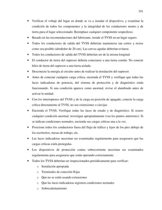 191
• Verificar el voltaje del lugar en donde se va a instalar el dispositivo, y examinar la
condición de todos los componentes y la integridad de los conductores neutro y de
tierra para el lugar seleccionado. Reemplace cualquier componente sospechoso.
• Basado en las recomendaciones del fabricante, instale el TVSS en un lugar seguro.
• Todos los conductores de salida del TVSS deberían mantenerse tan cortos y rectos
como sea posible (alrededor de 20 cm). Las curvas agudas deberían evitarse.
• Todos los conductores de salida del TVSS deberían ser de la misma longitud.
• El conductor de tierra del supresor debería conectarse a una tierra común. No conecte
hilos de tierra del supresor a una tierra aislada.
• Desconecte la energía al circuito antes de realizar la instalación del supresor.
• Antes de conectar cualquier carga crítica, encienda el TVSS y verifique que todas las
luces indicadoras de potencia, del sistema de protección y de diagnóstico están
funcionando. Si una condición aparece como anormal, revise el alambrado antes de
activar la unidad.
• Con los interruptores del TVSS y de la carga en posición de apagado, conecte la carga
crítica directamente al TVSS, no use extensiones o clavijas.
• Encienda el TVSS. Verifique todas las luces de estado y de diagnóstico. Si ocurre
cualquier condición anormal, investigue apropiadamente (vea los puntos anteriores). Si
se indican condiciones normales, encienda sus cargas críticas una a la vez.
• Posicione todos los conductores fuera del flujo de tráfico y lejos de los pies debajo de
los escritorios, mesas de trabajo, etc.
• Las luces indicadoras necesitan ser examinadas regularmente para asegurarse que las
cargas críticas estén protegidas.
• Los dispositivos de protección contra sobrecorriente necesitan ser examinados
regularmente para asegurarse que están operando correctamente.
• Todos los TVSS deberían ser inspeccionados periódicamente para verificar:
o Instalación apropiada
o Terminales de conexión flojas
o Que no se estén usando extensiones
o Que las luces indicadoras registren condiciones normales
o Sobrecalentamiento
 