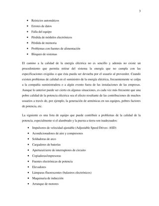 3
• Reinicios automáticos
• Errores de datos
• Falla del equipo
• Pérdida de módulos electrónicos
• Pérdida de memoria
• Problemas con fuentes de alimentación
• Bloqueo de sistemas
El camino a la calidad de la energía eléctrica no es sencillo y además no existe un
procedimiento que permita retirar del sistema la energía que no cumpla con las
especificaciones exigidas o que ésta pueda ser devuelta por el usuario al proveedor. Cuando
existen problemas de calidad en el suministro de la energía eléctrica, frecuentemente se culpa
a la compañía suministradora o a algún evento fuera de las instalaciones de las empresas.
Aunque lo anterior puede ser cierto en algunas situaciones, es cada vez más frecuente que una
pobre calidad de la potencia eléctrica sea el efecto resultante de las contribuciones de muchos
usuarios a través de, por ejemplo, la generación de armónicas en sus equipos, pobres factores
de potencia, etc.
La siguiente es una lista de equipo que puede contribuir a problemas de la calidad de la
potencia, especialmente si el alambrado y la puesta a tierra son inadecuados:
• Impulsores de velocidad ajustable (Adjustable Speed Drives: ASD)
• Acondicionadores de aire y compresores
• Soldadoras de arco
• Cargadores de baterías
• Apertura/cierre de interruptores de circuito
• Copiadoras/impresoras
• Fuentes electrónicas de potencia
• Elevadores
• Lámparas fluorescentes (balastros electrónicos)
• Maquinaria de inducción
• Arranque de motores
 