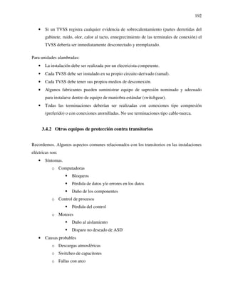 192
• Si un TVSS registra cualquier evidencia de sobrecalentamiento (partes derretidas del
gabinete, ruido, olor, calor al tacto, ennegrecimiento de las terminales de conexión) el
TVSS debería ser inmediatamente desconectado y reemplazado.
Para unidades alambradas:
• La instalación debe ser realizada por un electricista competente.
• Cada TVSS debe ser instalado en su propio circuito derivado (ramal).
• Cada TVSS debe tener sus propios medios de desconexión.
• Algunos fabricantes pueden suministrar equipo de supresión nominado y adecuado
para instalarse dentro de equipo de maniobra estándar (switchgear).
• Todas las terminaciones deberían ser realizadas con conexiones tipo compresión
(preferido) o con conexiones atornilladas. No use terminaciones tipo cable-tuerca.
3.4.2 Otros equipos de protección contra transitorios
Recordemos. Algunos aspectos comunes relacionados con los transitorios en las instalaciones
eléctricas son:
• Síntomas.
o Computadoras
Bloqueos
Pérdida de datos y/o errores en los datos
Daño de los componentes
o Control de procesos
Pérdida del control
o Motores
Daño al aislamiento
Disparo no deseado de ASD
• Causas probables
o Descargas atmosféricas
o Switcheo de capacitores
o Fallas con arco
 