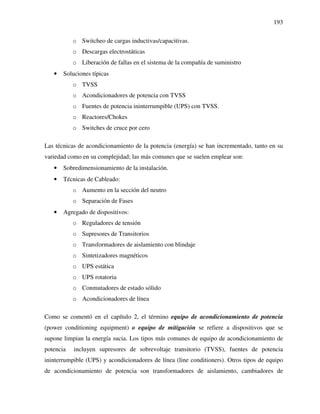 193
o Switcheo de cargas inductivas/capacitivas.
o Descargas electrostáticas
o Liberación de fallas en el sistema de la compañía de suministro
• Soluciones típicas
o TVSS
o Acondicionadores de potencia con TVSS
o Fuentes de potencia ininterrumpible (UPS) con TVSS.
o Reactores/Chokes
o Switches de cruce por cero
Las técnicas de acondicionamiento de la potencia (energía) se han incrementado, tanto en su
variedad como en su complejidad; las más comunes que se suelen emplear son:
• Sobredimensionamiento de la instalación.
• Técnicas de Cableado:
o Aumento en la sección del neutro
o Separación de Fases
• Agregado de dispositivos:
o Reguladores de tensión
o Supresores de Transitorios
o Transformadores de aislamiento con blindaje
o Sintetizadores magnéticos
o UPS estática
o UPS rotatoria
o Conmutadores de estado sólido
o Acondicionadores de línea
Como se comentó en el capítulo 2, el término equipo de acondicionamiento de potencia
(power conditioning equipment) o equipo de mitigación se refiere a dispositivos que se
supone limpian la energía sucia. Los tipos más comunes de equipo de acondicionamiento de
potencia incluyen supresores de sobrevoltaje transitorio (TVSS), fuentes de potencia
ininterrumpible (UPS) y acondicionadores de línea (line conditioners). Otros tipos de equipo
de acondicionamiento de potencia son transformadores de aislamiento, cambiadores de
 
