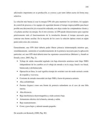 195
adicionales importantes en su producción, es costoso y por tanto deben usarse de forma muy
selectiva.
La solución más barata es usar la energía UPS sólo para mantener los servidores, los equipos
de control de procesos o los equipos de seguridad durante el tiempo imprescindible para hacer
posible una desconexión y/o evacuación ordenada, esto deja a todas las computadoras cliente y
a la planta auxiliar sin energía. En el otro extremo, la UPS puede dimensionarse para soportar
prácticamente todo el funcionamiento de la instalación durante el tiempo necesario para
conectar una fuente auxiliar. En la mayoría de los casos la solución óptima estará en algún
punto entre estos dos extremos.
Generalmente, una UPS ideal debería poder liberar potencia ininterrumpida mientras que,
simultáneamente, suministra el acondicionamiento de la potencia necesaria para la aplicación
particular; así, una UPS ideal debería tener las siguientes características (Bekiarov y Amadi en
Emadi y otros, 2005, Pág. 2):
• Voltaje de salida sinusoidal regulado con baja distorsión armónica total (bajo THD)
independiente de los cambios en el voltaje de entrada o en la carga, lineal o no lineal,
balanceada o desbalanceada.
• Operación en línea, lo cual significa tiempo de switcheo cero de modo normal a modo
de respaldo y viceversa.
• Corriente de entrada sinusoidal con bajo THD y factor de potencia unitario.
• Alta confiabilidad.
• Puenteo (bypass) como una fuente de potencia redundante en el caso de una falla
interna.
• Alta eficiencia.
• Baja interferencia electromagnética y ruido acústico bajo.
• Aislamiento eléctrico de la batería, entrada y salida.
• Bajo mantenimiento.
• Costo y peso bajos y además tamaño pequeño.
De acuerdo con Kennedy (2000, Pág. 80):
 