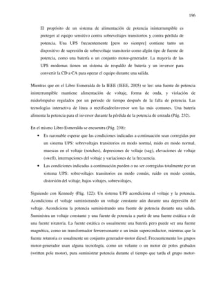 196
El propósito de un sistema de alimentación de potencia ininterrumpible es
proteger al equipo sensitivo contra sobrevoltajes transitorios y contra pérdida de
potencia. Una UPS frecuentemente [pero no siempre] contiene tanto un
dispositivo de supresión de sobrevoltaje transitorio como algún tipo de fuente de
potencia, como una batería o un conjunto motor-generador. La mayoría de las
UPS modernas tienen un sistema de respaldo de batería y un inversor para
convertir la CD a CA para operar el equipo durante una salida.
Mientras que en el Libro Esmeralda de la IEEE (IEEE, 2005) se lee: una fuente de potencia
ininterrumpible mantiene alimentación de voltaje, forma de onda, y violación de
ruido/impulso regulados por un periodo de tiempo después de la falla de potencia. Las
tecnologías interactiva de línea o rectificador/inversor son las más comunes. Una batería
alimenta la potencia para el inversor durante la pérdida de la potencia de entrada (Pág. 232).
En el mismo Libro Esmeralda se encuentra (Pág. 230):
• Es razonable esperar que las condiciones indicadas a continuación sean corregidas por
un sistema UPS: sobrevoltajes transitorios en modo normal, ruido en modo normal,
muescas en el voltaje (notches), depresiones de voltaje (sag), elevaciones de voltaje
(swell), interrupciones del voltaje y variaciones de la frecuencia.
• Las condiciones indicadas a continuación pueden o no ser corregidas totalmente por un
sistema UPS: sobrevoltajes transitorios en modo común, ruido en modo común,
distorsión del voltaje, bajos voltajes, sobrevoltajes,
Siguiendo con Kennedy (Pág. 122): Un sistema UPS acondiciona el voltaje y la potencia.
Acondiciona el voltaje suministrando un voltaje constante aún durante una depresión del
voltaje. Acondiciona la potencia suministrando una fuente de potencia durante una salida.
Suministra un voltaje constante y una fuente de potencia a partir de una fuente estática o de
una fuente rotatoria. La fuente estática es usualmente una batería pero puede ser una fuente
magnética, como un transformador ferroresonante o un imán superconductor, mientras que la
fuente rotatoria es usualmente un conjunto generador-motor diesel. Frecuentemente los grupos
motor-generador usan alguna tecnología, como un volante o un motor de polos grabados
(written pole motor), para suministrar potencia durante el tiempo que tarda el grupo motor-
 