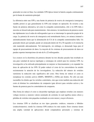 197
generador en estar en línea. Las unidades UPS típicas tienen la batería cargada continuamente
por la fuente de suministro principal.
La diferencia entre una UPS y una fuente de potencia de reserva de emergencia (emergency
standby power) es que generalmente la UPS está siempre en operación. Se revierte a una
fuente de potencia alternativa, tal como la compañía suministradora, sólo si la UPS falla o
necesita ser desactivada para mantenimiento. Aún entonces, la transferencia de potencia ocurre
tan rápidamente (en el orden de milisegundos) que no se interrumpe la operación propia de la
carga. La potencia de reserva de emergencia está normalmente fuera y no arranca (manual o
automáticamente) hasta que la alimentación de CA de la compañía suministradora falla. Un
generador diesel, por ejemplo, puede ser arrancado dentro de 10 a 30 segundos si el sistema ha
sido mantenido adecuadamente. Tal interrupción, sin embargo, es demasiado larga para el
equipo de procesamiento de datos. La mayoría de los sistemas de procesamiento de datos no
pueden soportar interrupciones de más de 8 a 22 milisegundos.
Los avances en la electrónica de potencia durante las tres décadas pasadas han resultado en
una gran variedad de nuevas topologías y estrategias de control para los sistemas UPS. La
investigación se ha enfocado principalmente en mejorar su funcionamiento y en expander las
áreas de aplicación de las UPS. El poder reducir el costo de los convertidores ha atraído
recientemente la atención de los investigadores. La reducción del número de switches
suministra la reducción más significativa del costo. Otra forma de reducir el costo es
reemplazar los switches activos (IGBTs, MOSFETs y SCRs) por diodos. No sólo son más
razonables los diodos que los switches controlados, sino que existe también una reducción del
costo al eliminar los controladores de compuerta (gate drivers) para switches activos y las
fuentes de potencia para los controladores de compuerta.
Otra forma de reducir el costo es desarrollar topologías que emplean switches con menores
voltajes inversos y menores valores nominales de corriente, lo cual significa menos silicio y
pérdidas de switcheo más pequeñas resultando en costo menor y mayor eficiencia.
Los sistemas UPS se clasifican en tres tipos generales: estáticos, rotatorios e híbridos
(estático/rotatorio), siendo los sistemas UPS estáticos los más usados. Estos sistemas tienen
una amplia variedad de aplicaciones desde computadoras personales y sistemas de
 