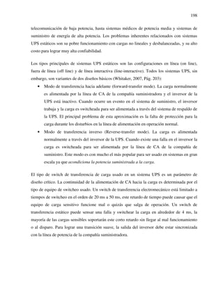 198
telecomunicación de baja potencia, hasta sistemas médicos de potencia media y sistemas de
suministro de energía de alta potencia. Los problemas inherentes relacionados con sistemas
UPS estáticos son su pobre funcionamiento con cargas no lineales y desbalanceadas, y su alto
costo para lograr muy alta confiabilidad.
Los tipos principales de sistemas UPS estáticos son las configuraciones en línea (on line),
fuera de línea (off line) y de línea interactiva (line-interactive). Todos los sistemas UPS, sin
embargo, son variantes de dos diseños básicos (Whitaker, 2007, Pág. 203):
• Modo de transferencia hacia adelante (forward-transfer mode). La carga normalmente
es alimentada por la línea de CA de la compañía suministradora y el inversor de la
UPS está inactivo. Cuando ocurre un evento en el sistema de suministro, el inversor
trabaja y la carga es switcheada para ser alimentada a través del sistema de respaldo de
la UPS. El principal problema de esta aproximación es la falta de protección para la
carga durante los disturbios en la línea de alimentación en operación normal.
• Modo de transferencia inverso (Reverse-transfer mode). La carga es alimentada
normalmente a través del inversor de la UPS. Cuando existe una falla en el inversor la
carga es switcheada para ser alimentada por la línea de CA de la compañía de
suministro. Este modo es con mucho el más popular para ser usado en sistemas en gran
escala ya que acondiciona la potencia suministrada a la carga.
El tipo de switch de transferencia de carga usado en un sistema UPS es un parámetro de
diseño crítico. La continuidad de la alimentación de CA hacia la carga es determinada por el
tipo de equipo de switcheo usado. Un switch de transferencia electromecánico está limitado a
tiempos de switcheo en el orden de 20 ms a 50 ms, este retardo de tiempo puede causar que el
equipo de carga sensitivo funcione mal o quizás que salga de operación. Un switch de
transferencia estático puede sensar una falla y switchear la carga en alrededor de 4 ms, la
mayoría de las cargas sensibles soportarán este corto retardo sin llegar al mal funcionamiento
o al disparo. Para lograr una transición suave, la salida del inversor debe estar sincronizada
con la línea de potencia de la compañía suministradora.
 