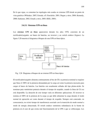 199
En lo que sigue, se comentan las topologías más usadas en sistemas UPS desde un punto de
vista genérico (Whitaker, 2007; Estrada, s/f; Goeckeler, 2001; Dugan y otros, 2004; Kennedy,
2000; Sankaran, 2002; Emadi y otros, 2005; IEEE, 2005).
3.4.3.1 Sistemas UPS en línea
Los sistemas UPS en línea aparecieron durante los años 1970, consisten de un
rectificador/cargador, un banco de baterías, un inversor y un switch estático (bypass). La
figura 3.28 muestra el diagrama a bloques de una UPS en línea típica.
Fig. 3.28 Diagrama a bloques de un sistema UPS en línea típico
El rectificador/cargador alimenta continuamente al bus de CD, su potencia nominal se requiere
que llene el 100% de la potencia demandada por la carga así como la potencia necesaria para
cargar al banco de baterías. Las baterías son usualmente selladas del tipo plomo-ácido. Se
nominan para suministrar potencia durante el tiempo de respaldo, cuando la línea de CA no
está disponible. La duración de este tiempo varía en diferentes aplicaciones. El inversor se
nomina al 100% de la potencia de la carga ya que debe alimentar la carga durante el modo
normal de operación así como durante el tiempo de respaldo. Siempre está conectado, en
consecuencia, no existe tiempo de transferencia asociado con la transición de modo normal a
modo de energía almacenada. El switch estático suministra redundancia de la fuente de
potencia en el caso de que exista mal funcionamiento de la UPS o que se sobrecargue. Los
 
