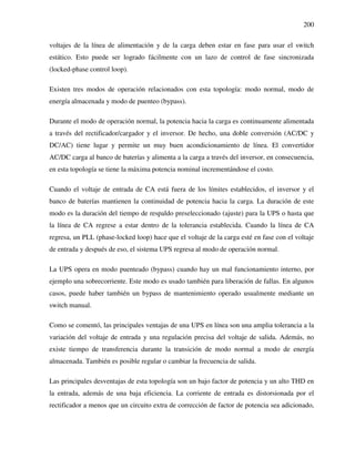200
voltajes de la línea de alimentación y de la carga deben estar en fase para usar el switch
estático. Esto puede ser logrado fácilmente con un lazo de control de fase sincronizada
(locked-phase control loop).
Existen tres modos de operación relacionados con esta topología: modo normal, modo de
energía almacenada y modo de puenteo (bypass).
Durante el modo de operación normal, la potencia hacia la carga es continuamente alimentada
a través del rectificador/cargador y el inversor. De hecho, una doble conversión (AC/DC y
DC/AC) tiene lugar y permite un muy buen acondicionamiento de línea. El convertidor
AC/DC carga al banco de baterías y alimenta a la carga a través del inversor, en consecuencia,
en esta topología se tiene la máxima potencia nominal incrementándose el costo.
Cuando el voltaje de entrada de CA está fuera de los límites establecidos, el inversor y el
banco de baterías mantienen la continuidad de potencia hacia la carga. La duración de este
modo es la duración del tiempo de respaldo preseleccionado (ajuste) para la UPS o hasta que
la línea de CA regrese a estar dentro de la tolerancia establecida. Cuando la línea de CA
regresa, un PLL (phase-locked loop) hace que el voltaje de la carga esté en fase con el voltaje
de entrada y después de eso, el sistema UPS regresa al modo de operación normal.
La UPS opera en modo puenteado (bypass) cuando hay un mal funcionamiento interno, por
ejemplo una sobrecorriente. Este modo es usado también para liberación de fallas. En algunos
casos, puede haber también un bypass de mantenimiento operado usualmente mediante un
switch manual.
Como se comentó, las principales ventajas de una UPS en línea son una amplia tolerancia a la
variación del voltaje de entrada y una regulación precisa del voltaje de salida. Además, no
existe tiempo de transferencia durante la transición de modo normal a modo de energía
almacenada. También es posible regular o cambiar la frecuencia de salida.
Las principales desventajas de esta topología son un bajo factor de potencia y un alto THD en
la entrada, además de una baja eficiencia. La corriente de entrada es distorsionada por el
rectificador a menos que un circuito extra de corrección de factor de potencia sea adicionado,
 