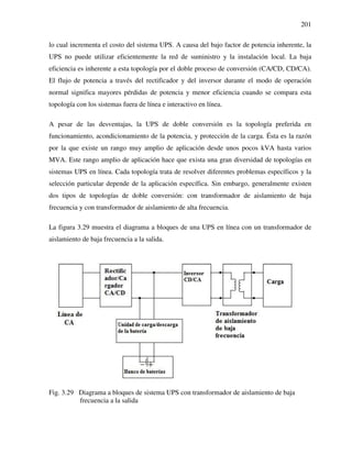 201
lo cual incrementa el costo del sistema UPS. A causa del bajo factor de potencia inherente, la
UPS no puede utilizar eficientemente la red de suministro y la instalación local. La baja
eficiencia es inherente a esta topología por el doble proceso de conversión (CA/CD, CD/CA).
El flujo de potencia a través del rectificador y del inversor durante el modo de operación
normal significa mayores pérdidas de potencia y menor eficiencia cuando se compara esta
topología con los sistemas fuera de línea e interactivo en línea.
A pesar de las desventajas, la UPS de doble conversión es la topología preferida en
funcionamiento, acondicionamiento de la potencia, y protección de la carga. Ésta es la razón
por la que existe un rango muy amplio de aplicación desde unos pocos kVA hasta varios
MVA. Este rango amplio de aplicación hace que exista una gran diversidad de topologías en
sistemas UPS en línea. Cada topología trata de resolver diferentes problemas específicos y la
selección particular depende de la aplicación específica. Sin embargo, generalmente existen
dos tipos de topologías de doble conversión: con transformador de aislamiento de baja
frecuencia y con transformador de aislamiento de alta frecuencia.
La figura 3.29 muestra el diagrama a bloques de una UPS en línea con un transformador de
aislamiento de baja frecuencia a la salida.
Fig. 3.29 Diagrama a bloques de sistema UPS con transformador de aislamiento de baja
frecuencia a la salida
 