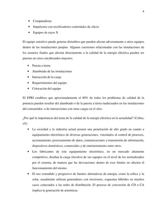 4
• Computadoras
• Impulsores con rectificadores controlados de silicio
• Equipos de rayos X
El equipo sensitivo puede generar disturbios que pueden afectar adversamente a otros equipos
dentro de las instalaciones propias. Algunas cuestiones relacionadas con las instalaciones de
los usuarios finales que afectan directamente a la calidad de la energía eléctrica pueden ser
puestas en cinco encabezados mayores:
• Puesta a tierra
• Alambrado de las instalaciones
• Interacción de la carga
• Requerimientos del equipo
• Colocación del equipo
El EPRI establece que aproximadamente el 80% de todos los problemas de calidad de la
potencia pueden resultar del alambrado o de la puesta a tierra inadecuados en las instalaciones
del consumidor, o de interacciones con otras cargas en el sitio.
¿Por qué la importancia del tema de la calidad de la energía eléctrica en la actualidad? (Cobas,
s/f):
• La sociedad y la industria actual poseen una penetración de alto grado en cuanto a
equipamiento electrónico de diversas generaciones, vinculados al control de procesos,
accionamiento, procesamiento de datos, comunicaciones y transmisión de información,
dispositivos domésticos, comerciales y de entretenimiento entre otros.
• Los fabricantes de este equipamiento electrónico, en un mercado altamente
competitivo, diseñan la carga (burden) de sus equipos en el nivel de los normalizados
por el sistema, de manera que las desviaciones dentro de esos límites no afecten el
funcionamiento del mismo.
• El uso extendido y progresivo de fuentes alternativas de energía, como la eólica y la
solar, usualmente utilizan generadores con inversores, esquemas híbridos en muchos
casos conectados a las redes de distribución. El proceso de conversión de CD a CA
implica la generación de armónicas.
 