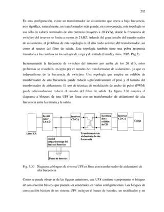 202
En esta configuración, existe un transformador de aislamiento que opera a baja frecuencia,
esto significa, naturalmente, un transformador más grande, en consecuencia, esta topología se
usa sólo en valores nominales de alta potencia (mayores a 20 kVA), donde la frecuencia de
switcheo del inversor se limita a menos de 2 kHZ. Además del gran tamaño del transformador
de aislamiento, el problema de esta topología es el alto ruido acústico del transformador, así
como el reactor del filtro de salida. Esta topología también tiene una pobre respuesta
transitoria a los cambios en los voltajes de carga y de entrada (Emadi y otros, 2005, Pág 5).
Incrementando la frecuencia de switcheo del inversor por arriba de los 20 kHz, estos
problemas se resuelven, excepto por el tamaño del transformador de aislamiento, ya que es
independiente de la frecuencia de switcheo. Una topología que emplea un eslabón de
transformador de alta frecuencia puede reducir significativamente el peso y el tamaño del
transformador de aislamiento. El uso de técnicas de modulación de ancho de pulso (PWM)
puede adicionalmente reducir el tamaño del filtro de salida. La figura 3.30 muestra el
diagrama a bloques de una UPS en línea con un transformador de aislamiento de alta
frecuencia entre la entrada y la salida.
Fig. 3.30 Diagrama a bloques de sistema UPS en línea con transformador de aislamiento de
alta frecuencia
Como se puede observar de las figuras anteriores, una UPS contiene componentes o bloques
de construcción básicos que pueden ser conectados en varias configuraciones. Los bloques de
construcción básicos de un sistema UPS incluyen el banco de baterías, un rectificador y un
 