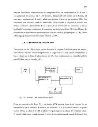 203
inversor. Las baterías son usualmente del tipo plomo-ácido con una vida útil de 1 a 5 años y
una capacidad de respaldo de 5 a 60 minutos, dependiendo del tamaño de la batería. El
inversor es un dispositivo de estado sólido que contiene tiristores y que convierte CD a CA
usualmente con una onda cuadrada modificada. El rectificador o cargador de baterías usa
diodos o tiristores -dependiendo de si se trata de un rectificador no controlado o de un
rectificador controlado- conectados de manera tal que transforma CA a CD. Estos bloques de
construcción se interconectan usualmente con switches estáticos que protegen a la UPS contra
sobrecargas y al equipo sensitivo contra fallas en la UPS.
3.4.3.2 Sistemas UPS fuera de línea
En contraste con las UPS en línea, las que alimentan la carga en el modo de operación normal,
las UPS fuera de línea suministran potencia a la carga cuando existen salidas, sobrevoltajes y
bajos voltajes en la línea de alimentación de CA. Esta configuración es conocida también
como UPS de reserva (standby UPS).
Fig. 3.31 Sistema UPS fuera de línea típico
Como se muestra en la figura 3.31, un sistema UPS fuera de línea típico consiste de un
convertidor CA/CD, un banco de baterías, un inversor CD/CA y un switch estático. Se puede
usar un filtro a la salida de la UPS o del inversor para mejorar la calidad del voltaje de salida.
El switch estático está cerrado durante el modo de operación normal, cuando la línea de CA
 