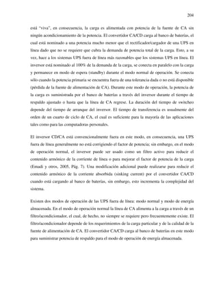 204
está “viva”, en consecuencia, la carga es alimentada con potencia de la fuente de CA sin
ningún acondicionamiento de la potencia. El convertidor CA/CD carga al banco de baterías, el
cual está nominado a una potencia mucho menor que el rectificador/cargador de una UPS en
línea dado que no se requiere que cubra la demanda de potencia total de la carga. Esto, a su
vez, hace a los sistemas UPS fuera de línea más razonables que los sistemas UPS en línea. El
inversor está nominado al 100% de la demanda de la carga, se conecta en paralelo con la carga
y permanece en modo de espera (standby) durante el modo normal de operación. Se conecta
sólo cuando la potencia primaria se encuentra fuera de una tolerancia dada o no está disponible
(pérdida de la fuente de alimentación de CA). Durante este modo de operación, la potencia de
la carga es suministrada por el banco de baterías a través del inversor durante el tiempo de
respaldo ajustado o hasta que la línea de CA regrese. La duración del tiempo de switcheo
depende del tiempo de arranque del inversor. El tiempo de transferencia es usualmente del
orden de un cuarto de ciclo de CA, el cual es suficiente para la mayoría de las aplicaciones
tales como para las computadoras personales.
El inversor CD/CA está convencionalmente fuera en este modo, en consecuencia, una UPS
fuera de línea generalmente no está corrigiendo el factor de potencia; sin embargo, en el modo
de operación normal, el inversor puede ser usado como un filtro activo para reducir el
contenido armónico de la corriente de línea o para mejorar el factor de potencia de la carga
(Emadi y otros, 2005, Pág. 7). Una modificación adicional puede realizarse para reducir el
contenido armónico de la corriente absorbida (sinking current) por el convertidor CA/CD
cuando está cargando al banco de baterías, sin embargo, esto incrementa la complejidad del
sistema.
Existen dos modos de operación de las UPS fuera de línea: modo normal y modo de energía
almacenada. En el modo de operación normal la línea de CA alimenta a la carga a través de un
filtro/acondicionador, el cual, de hecho, no siempre se requiere pero frecuentemente existe. El
filtro/acondicionador depende de los requerimientos de la carga particular y de la calidad de la
fuente de alimentación de CA. El convertidor CA/CD carga al banco de baterías en este modo
para suministrar potencia de respaldo para el modo de operación de energía almacenada.
 