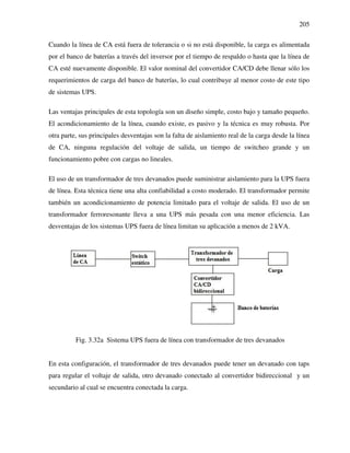 205
Cuando la línea de CA está fuera de tolerancia o si no está disponible, la carga es alimentada
por el banco de baterías a través del inversor por el tiempo de respaldo o hasta que la línea de
CA esté nuevamente disponible. El valor nominal del convertidor CA/CD debe llenar sólo los
requerimientos de carga del banco de baterías, lo cual contribuye al menor costo de este tipo
de sistemas UPS.
Las ventajas principales de esta topología son un diseño simple, costo bajo y tamaño pequeño.
El acondicionamiento de la línea, cuando existe, es pasivo y la técnica es muy robusta. Por
otra parte, sus principales desventajas son la falta de aislamiento real de la carga desde la línea
de CA, ninguna regulación del voltaje de salida, un tiempo de switcheo grande y un
funcionamiento pobre con cargas no lineales.
El uso de un transformador de tres devanados puede suministrar aislamiento para la UPS fuera
de línea. Esta técnica tiene una alta confiabilidad a costo moderado. El transformador permite
también un acondicionamiento de potencia limitado para el voltaje de salida. El uso de un
transformador ferroresonante lleva a una UPS más pesada con una menor eficiencia. Las
desventajas de los sistemas UPS fuera de línea limitan su aplicación a menos de 2 kVA.
Fig. 3.32a Sistema UPS fuera de línea con transformador de tres devanados
En esta configuración, el transformador de tres devanados puede tener un devanado con taps
para regular el voltaje de salida, otro devanado conectado al convertidor bidireccional y un
secundario al cual se encuentra conectada la carga.
 