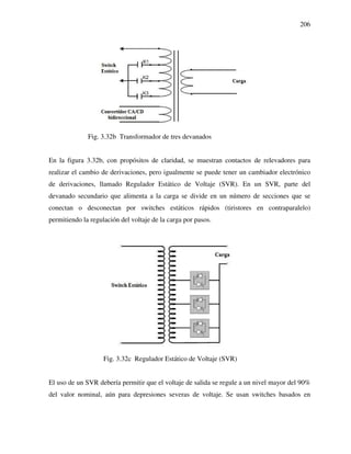 206
Fig. 3.32b Transformador de tres devanados
En la figura 3.32b, con propósitos de claridad, se muestran contactos de relevadores para
realizar el cambio de derivaciones, pero igualmente se puede tener un cambiador electrónico
de derivaciones, llamado Regulador Estático de Voltaje (SVR). En un SVR, parte del
devanado secundario que alimenta a la carga se divide en un número de secciones que se
conectan o desconectan por switches estáticos rápidos (tiristores en contraparalelo)
permitiendo la regulación del voltaje de la carga por pasos.
Fig. 3.32c Regulador Estático de Voltaje (SVR)
El uso de un SVR debería permitir que el voltaje de salida se regule a un nivel mayor del 90%
del valor nominal, aún para depresiones severas de voltaje. Se usan switches basados en
 